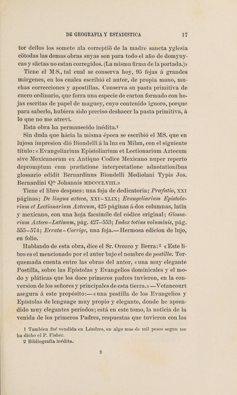 tor dellos los somete ala correptio de la madre sancta yglesia cotodas las demas obras suyas son para todo el año de domyny- cas y saetas no están corregidos. (La misma firma de la portada.)» Tiene el AIS., tal cual se conserva boy, 95 fojas á grandes márgenes, en los cuales escribió el autor, de propia mano, mu¬ chas correcciones y apostillas. Conserva su pasta primitiva de cuero ordinario, que forra una especie de cartón formado con ho¬ jas escritas de papel de maguey, cuyo contenido ignoro, porque para saberlo, hubiera sido preciso deshacer la pasta primitiva, á lo que no me atreví. Esta obra lia permanecido meditad Sin duda que hácia la misma época se escribió el MS. que en lujosa imxiresion dio Biondelli á la luz en Milán, con el siguiente título: « Evangeliarium Epistoliarium et Lectionarium Aztecum sive Mexicanorum ex Antiquo Códice Mexicano nuper reperto depromptum cum prgefatione interpretatione adnotationibus glossario edidit Beroardinus Biondelli Mediolani Typis Jos. Bernardini Qm Johannis mdccclviii.» Tiene el libro después: una foja de dedicatoria; Prcefatio, xxi páginas; Pe lingua azteca, xxi-xlix; Evangeliarium Epistola- rium et Lectionarium Aztecum, 425 páginas á dos columnas, latin y mexicano, con una hoja facsímile del códice original; Glossa- rium Azteco-Latinum, pág. 427-553; Index totius voluminis, pág. 555-574; Errata-Corrige, una foja.—Hermosa edición de lujo, en folio. Hablando de esta obra, dice el Sr. Orozco y Berra:2 «Este li¬ bro es el mencionado por el autor bajo el nombre de postilla. Tor- quemada cuenta entre las obras del autor, «una muy elegante Postilla, sobre las Epístolas y Evangelios dominicales y el mo¬ do y pláticas que los doce primeros padres tuvieron, en la con¬ versión de los señores y principales de esta tierra.» —Yetancourt asegura á este propósito:—«una postilla de los Evangelios y Epístolas de lenguage muy propio y elegante, donde he apren¬ dido muy elegantes períodos; está en este tomo, la noticia de la venida de los primeros Padres, respuestas que tuvieron con los 1 También fué vendida en Lóndres, en algo más de mil pesos según me ha dicho el P. Fisher. 2 Bibliografía inédita. 3