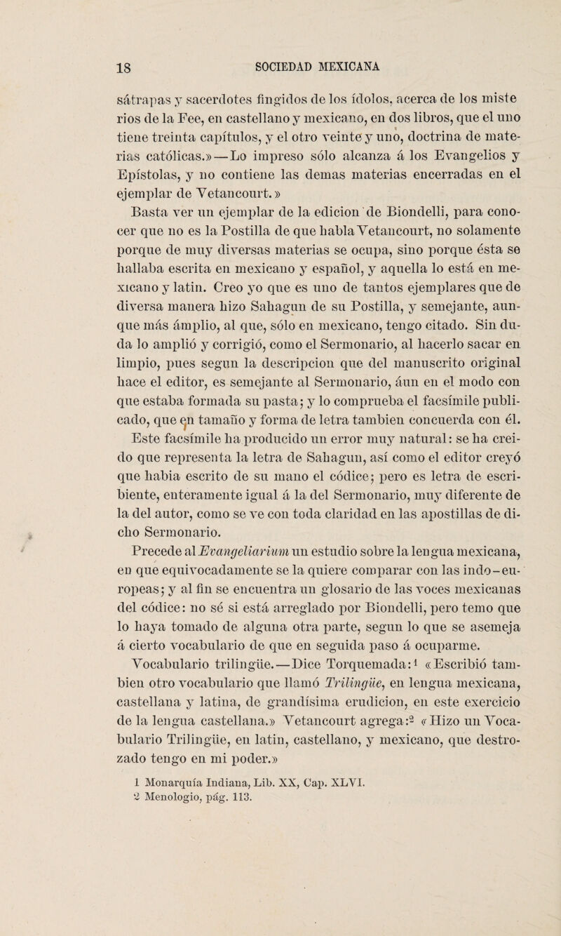 sátrapas y sacerdotes fingidos de los ídolos, acerca de los miste ríos de la Eee, en castellano y mexicano, en dos libros, que el uno tiene treinta capítulos, y el otro veinte y uno, doctrina de mate¬ rias católicas.» — Lo impreso sólo alcanza á los Evangelios y Epístolas, y no contiene las demas materias encerradas en el ejemplar de Vetancourt.» Basta ver un ejemplar de la edición de Biondelli, para cono¬ cer que no es la Postilla de que habla Yetancourt, no solamente porque de muy diversas materias se ocupa, sino porque ésta se hallaba escrita en mexicano y español, y aquella lo está en me¬ xicano y latin. Creo yo que es uno de tantos ejemplares que ele diversa manera hizo Sahagun de su Postilla, y semejante, aun¬ que más ámplio, al que, sólo en mexicano, tengo citado. Sin elu¬ da lo amplió y corrigió, como el Sermonario, al hacerlo sacar en limpio, pues según la elescripcion que del manuscrito original hace el editor, es semejante al Sermonario, áun en el moelo con que estaba formada su iiasta; y lo comprueba el facsímile publi¬ cado, que en tamaño y forma ele letra también concuerda con él. Este facsímile ha proelucielo un error muy natural: se ha creí¬ do que representa la letra ele Sahagun, así como el editor creyó que había escrito ele su mano el códice ; pero es letra ele escri¬ biente, enteramente igual á la elel Sermonario, muy diferente de la del autor, como se ve con toda claridad en las apostillas de di¬ cho Sermonario. Precede alEvangeliarium un estudio sobre la lengua mexicana, eü que equivocadamente se la quiere comparar con las indo-eu¬ ropeas; y al fin se encuentra un glosario de las voces mexicanas del códice: no sé si está arreglado por Biondelli, pero temo que lo haya tomado de alguna otra parte, según lo que se asemeja á cierto vocabulario de que en seguida paso á ocuparme. Vocabulario trilingüe.—Dice Torquemada:1 «Escribió tam¬ bién otro vocabulario que llamó Trilingüe, en lengua mexicana, castellana y latina, de grandísima erudición, en este exercicio de la lengua castellana.» Vetancourt agrega:2 «Hizo un Voca¬ bulario Trilingüe, en latin, castellano, y mexicano, que destro¬ zado tengo en mi poder.» 1 Monarquía Indiana, Lib. XX, Caí). XLVI. 2 Menologio, pág. 113.