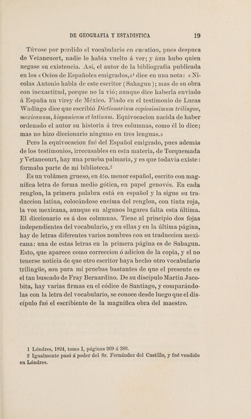 Túvose por perdido el vocabulario en cuestión, pues después de Vetancuort, nadie lo había vuelto á ver; y aun hubo quien negase su existencia. Así, el autor de la bibliografía publicada en los ((Ocios de Españoles emigrados,»1 dice en una nota: «Ni¬ colás Antonio habla de este escritor (Sahagun); mas de su obra con inexactitud, porque no la vio; aunque dice haberla enviado á España un virey de México. Fiado en el testimonio de Lucas Wadingo dice que escribió Dictionarium copiosissimum trilingüe, mexicanum, hispanicum et latinum. Equivocación nacida de haber ordenado el autor su historia á tres columnas, como él lo dice; mas no hizo diccionario ninguno en tres lenguas.» Pero la equivocación fué del Español emigrado, pues además de los testimonios, irrecusables en esta materia, de Torquemada y Yetancourt, hay una prueba palmaria, y es que todavía existe: formaba parte de mi biblioteca.2 Es un volumen grueso, en 4í o. menor español, escrito con mag¬ nífica letra de forma medio gótica, en papel genovés. En cada renglón, la primera palabra está en español y la sigue su tra¬ ducción latina, colocándose encima del renglón, con tinta roja, la voz mexicana, aunque en algunos lugares falta esta última. El diccionario es á dos columnas. Tiene al principio dos fojas independientes del vocabulario, y en ellas y en la última página, hay de letras diferentes varios nombres con su traducción mexi¬ cana: una de estas letras en la primera página es de Sahagun. Esto, que aparece como corrección ó adición de la copia, y el no tenerse noticia de que otro escritor haya hecho otro vocabulario trilingüe, son liara mí pruebas bastantes de que el presente es el tan buscado de Fray Bernardino. De su discípulo Martin Jaco- bita, hay varias firmas en el códice de Santiago, y comparándo¬ las con la letra del vocabulario, se conoce desde luego que el dis¬ cípulo fue el escribiente de la magnífica obra del maestro. 1 Lóndres, 1824, tomo I, páginas 269 á 380. 2 Igualmente pasó á poder del Sr. Fernández del Castillo, y fué vendido en Lóndres.