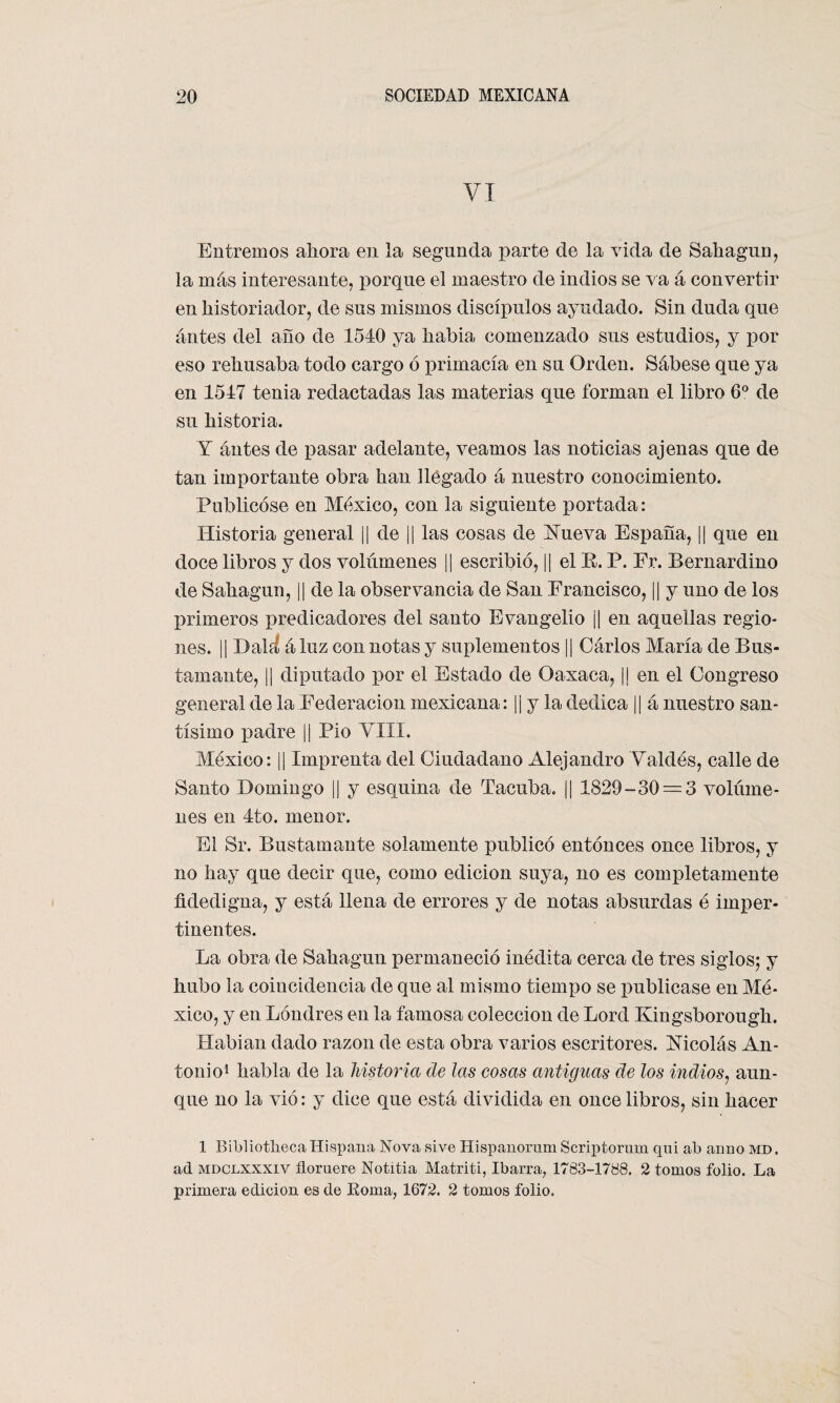 VI Entremos ahora en la segunda parte de la vida de Sahagun, la más interesante, porque el maestro de indios se va á convertir en historiador, de sus mismos discípulos ayudado. Sin duda que antes del año de 1540 ya habia comenzado sus estudios, y por eso rehusaba todo cargo ó xirimacía en su Orden. Sábese que ya en 1547 tenia redactadas las materias que forman el libro 6o de su historia. Y antes de pasar adelante, veamos las noticias ajenas que de tan importante obra han llegado á nuestro conocimiento. Publicóse en México, con la siguiente portada: Historia general || de || las cosas de Nueva España, || que en doce libros y dos volúmenes || escribió, || el R. P. Fr. Bernardino de Sahagun, || de la observancia de San Francisco, ¡¡ y uno de los primeros predicadores del santo Evangelio j¡ en aquellas regio¬ nes. || Dalíí áluz con notas y suplementos || Cárlos María de Bus- tamante, || diputado por el Estado de Oaxaca, j¡ en el Congreso general de la Federación mexicana: || y la dedica || á nuestro san¬ tísimo padre || Pió VIII. México: || Imprenta del Ciudadano Alejandro Valdés, calle de Santo Domingo |¡ y esquina de Tacuba. ¡| 1829-30 = 3 volúme¬ nes en 4to. menor. El Sr. Bustamante solamente publicó entonces once libros, y no hay que decir que, como edición suya, no es completamente fidedigna, y está llena de errores y de notas absurdas é imper¬ tinentes. La obra de Sahagun permaneció inédita cerca de tres siglos; y hubo la coincidencia de que al mismo tiempo se publicase en Mé¬ xico, y en Londres en la famosa colección de Lord Kingsborough. Rabian dado razón de esta obra varios escritores. Nicolás An¬ tonio1 habla de la historia de las cosas antiguas de los indios, aun¬ que no la vio: y dice que está dividida en once libros, sin hacer 1 Bibliotheca Hispana Nova sive Hispanorum Scriptornm qni ab anuo md. ad mdclxxxiv floruere Notitia Matriti, Ibarra, 1783-1788. 2 tomos folio. La primera edición es de Roma, 1672. 2 tomos folio.