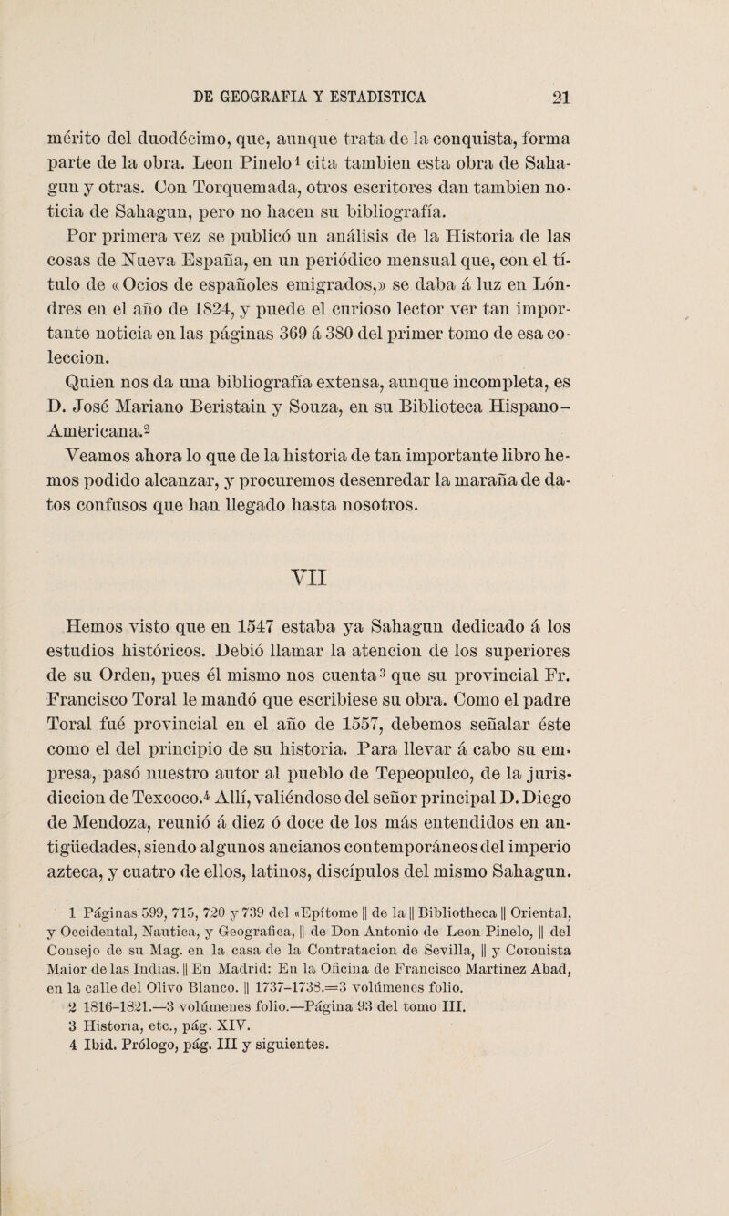 mérito del duodécimo, que, aunque trata de la conquista, forma parte de la obra. León Pinelo1 cita también esta obra de Saha¬ gun y otras. Con Torquemada, otros escritores dan también no¬ ticia de Sahagun, pero no hacen su bibliografía. Por primera vez se publicó un análisis de la Historia de las cosas de Efieva España, en un periódico mensual que, con el tí¬ tulo de ((Ocios de españoles emigrados,» se daba á luz en Lon¬ dres en el año de 1824, y puede el curioso lector ver tan impor¬ tante noticia en las páginas 369 á 380 del primer tomo de esa co¬ lección. Quien nos da una bibliografía extensa, aunque incompleta, es D. José Mariano Beristain y Souza, en su Biblioteca Hispano - Americana.2 Veamos ahora lo que de la historia de tan importante libro he¬ mos podido alcanzar, y procuremos desenredar la maraña de da¬ tos confusos que han llegado hasta nosotros. VII Hemos visto que en 1547 estaba ya Sahagun dedicado á los estudios históricos. Debió llamar la atención de los superiores de su Orden, pues él mismo nos cuenta3 4 que su provincial Fr. Francisco Toral le mandó que escribiese su obra. Como el padre Toral fué provincial en el año de 1557, debemos señalar éste como el del principio de su historia. Para llevar á cabo su em> presa, pasó nuestro autor al pueblo de Tepeopulco, de la juris¬ dicción de Texcoco J Allí, valiéndose del señor principal D. Diego de Mendoza, reunió á diez ó doce de los más entendidos en an¬ tigüedades, siendo algunos ancianos contemporáneos del imperio azteca, y cuatro de ellos, latinos, discípulos del mismo Sahagun. 1 Páginas 599, 715, 720 y 739 del «Epítome || de la || Bibliotheca || Oriental, y Occidental, Náutica, y Geográfica, |1 de Don Antonio de León Pinelo, || del Consejo de su Mag. en la casa de la Contratación de Sevilla, || y Coronista Maior délas Indias. || En Madrid: En la Oficina de Francisco Martínez Abad, en la calle del Olivo Blanco. || 1737-173S.=3 volúmenes folio. 2 1816-1821.—3 volúmenes folio.—Página 93 del tomo III. 3 Historia, etc., pág. XIV. 4 Ibid. Prólogo, pág. III y siguientes.