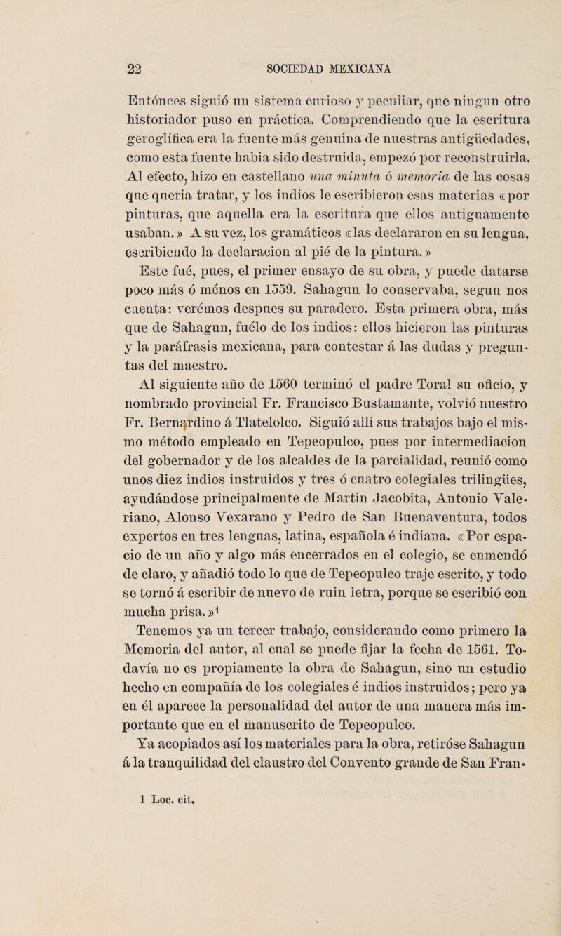 Entonces siguió un sistema curioso y peculiar, que ningún otro historiador puso en práctica. Comprendiendo que la escritura geroglífica era la fuente más genuina de nuestras antigüedades, como esta fuente liabia sido destruida, empezó por reconstruirla. Al efecto, hizo en castellano una minuta ó memoria de las cosas que quería tratar, y los indios le escribieron esas materias «por pinturas, que aquella era la escritura que ellos antiguamente usaban.» A su vez, los gramáticos «las declararon en su lengua, escribiendo la declaración al pié de la pintura.» Este fue, pues, el primer ensayo de su obra, y puede datarse poco más ó menos en 1559. Sahagun lo conservaba, según nos cuenta: verémos después su paradero. Esta primera obra, más que de Sahagun, fuélo de los indios: ellos hicieron las pinturas y la paráfrasis mexicana, para contestar á las dudas y pregun¬ tas del maestro. Al siguiente año de 1560 terminó el padre Toral su oficio, y nombrado provincial Er. Francisco Bustamante, volvió nuestro Fr. Bernqrdino á Tlatelolco. Siguió allí sus trabajos bajo el mis¬ mo método empleado en Tepeopulco, pues por intermediación del gobernador y de los alcaldes de la parcialidad, reunió como unos diez indios instruidos y tres ó cuatro colegiales trilingües, ayudándose principalmente de Martin Jacobita, Antonio Vale¬ riano, Alonso Vexarano y Pedro de San Buenaventura, todos expertos en tres lenguas, latina, española é indiana. « Por espa¬ cio de un año y algo más encerrados en el colegio, se enmendó de claro, y añadió todo lo que de Tepeopulco traje escrito, y todo se tornó á escribir de nuevo de ruin letra, porque se escribió con mucha prisa. Tenemos ya un tercer trabajo, considerando como primero la Memoria del autor, al cual se puede fijar la fecha de 1561. To¬ davía no es propiamente la obra de Sahagun, sino un estudio hecho en compañía de los colegiales é indios instruidos; pero ya en él aparece la personalidad del autor de una manera más im¬ portante que en el manuscrito de Tepeopulco. Ya acopiados así los materiales para la obra, retiróse Sahagun á la tranquilidad del claustro del Convento grande de San Fran- 1 Loe. cit.