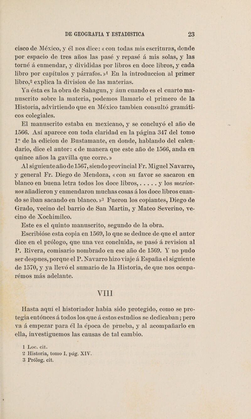 cisco de Aléxico, y él nos dice: « con todas mis escrituras, donde por espacio de tres años las pasé y repasé á mis solas, y las torné á enmendar, y divididas por libros en doce libros, y cada libro por capítulos y párrafos.»1 En la introducción al primer libro,2 explica la división de las materias. Ya ésta es la obra de Sahagun, y áun cuando es el cuarto ma¬ nuscrito sobre la materia, podemos llamarlo el primero de la Historia, advirtiendo que en Aléxico también consultó gramáti¬ cos colegiales. El manuscrito estaba en mexicano, y se concluyó el año de 1566. Así aparece con toda claridad en la página 347 del tomo Io de la edición de Bustamante, en donde, hablando del calen¬ dario, dice el autor: cede manera que este año de 1566, anda en quince años la gavilla que corre.» Al siguiente año de 1567, sien do provincial Er. Aliguel Navarro, y general Er. Diego de Alendoza, « con su favor se sacaron en blanco en buena letra todos los doce libros,.y los mexica¬ nos añadieron y enmendaron muchas cosas á los doce libros cuan¬ do se iban sacando en blanco. »3 Fueron los copiantes, Diego de Grado, vecino del barrio de San Alartin, y Alateo Severino, ve¬ cino de Xochimilco. Este es el quinto manuscrito, segundo de la obra. Escribióse esta copia en 1569, lo que se deduce de que el autor dice en el prólogo, que una vez concluida, se pasó á revisión al P. Rivera, comisario nombrado en ese año de 1569. Y no pudo ser después, porque el P. Navarro hizo viaje á España el siguiente de 1570, y ya llevó el sumario de la Historia, de que nos ocupa- rémos más adelante. VIII Hasta aquí el historiador liabia sido protegido, como se pro¬ tegía entonces á todos los que á estos estudios se dedicaban; pero va á empezar para él la época de prueba, y al acompañarlo en ella, investiguemos las causas de tal cambio. 1 Loe. cit. 2 Historia, tomo I, pug. XIY. 3 Prólog. cit.