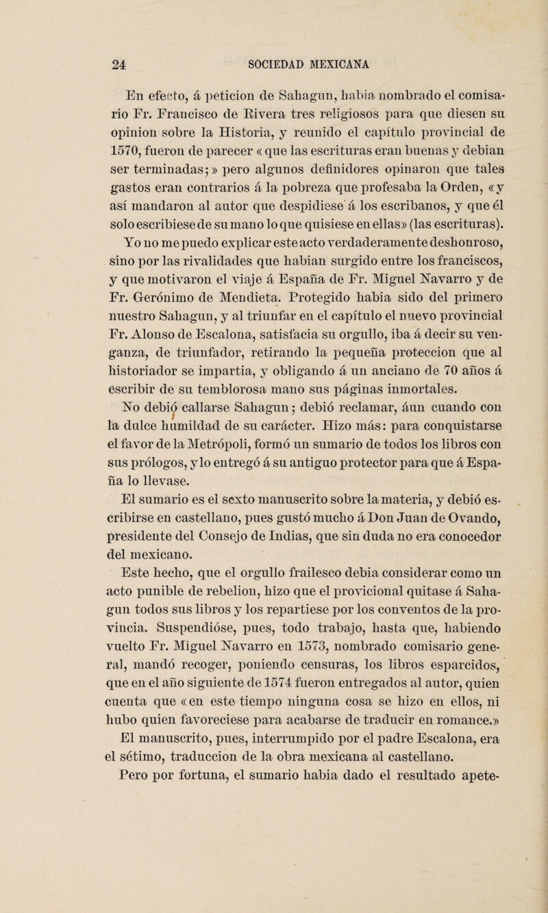 En efecto, á petición de Sahagun, había nombrado el comisa¬ rio Fr. Francisco de Bivera tres religiosos para que diesen sn opinión sobre la Historia, y reunido el capítulo provincial de 1570, fueron de parecer « que las escrituras eran buenas y debian ser terminadas;» pero algunos definidores opinaron que tales gastos eran contrarios á la pobreza que profesaba la Orden, «y así mandaron al autor que despidiese á los escribanos, y que él solo escribiese de su mano loque quisiese en ellas» (las escrituras). Yo no me puedo explicar este acto verdaderamente deshonroso, sino por las rivalidades que habian surgido entre los franciscos, y que motivaron el viaje á España de Fr. Miguel Yavarro y de Fr. Gerónimo de Men dieta. Protegido habia sido del primero nuestro Sahagun, y al triunfar en el capítulo el nuevo provincial Fr. Alonso de Escalona, satisfacía su orgullo, iba á decir su ven¬ ganza, de triunfador, retirando la pequeña protección que al historiador se impartía, y obligando á un anciano de 70 años á escribir de su temblorosa mano sus páginas inmortales. Yo debió callarse Sahagun; debió reclamar, áun cuando con la dulce humildad de su carácter. Hizo más: para conquistarse el favor de la Metrópoli, formó un sumario de todos los libros con sus prólogos, y lo entregó á su antiguo protector para que á Espa¬ ña lo llevase. El sumario es el sexto manuscrito sobre la materia, y debió es¬ cribirse en castellano, pues gustó mucho á Don Juan de Ovando, presidente del Consejo de Indias, que sin duda no era conocedor del mexicano. Este hecho, que el orgullo frailesco debía considerar como un acto punible de rebelión, hizo que el provicional quitase á Saha¬ gun todos sus libros y los repartiese por los conventos de la pro¬ vincia. Suspendióse, pues, todo trabajo, hasta que, habiendo vuelto Fr. Miguel Yavarro en 1573, nombrado comisario gene¬ ral, mandó recoger, poniendo censuras, los libros esparcidos, que en el año siguiente de 1574 fueron entregados al autor, quien cuenta que «en este tiempo ninguna cosa se hizo en ellos, ni hubo quien favoreciese para acabarse de traducir en romance.» El manuscrito, pues, interrumpido por el padre Escalona, era el sétimo, traducción de la obra mexicana al castellano. Pero por fortuna, el sumario habia dado el resultado apete-