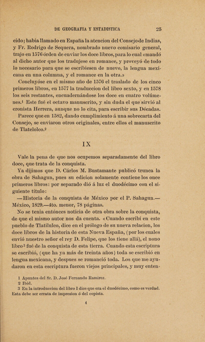 cido; había llamado en España la atención del Consejo de Indias, y Fr. Rodrigo de Sequera, nombrado nuevo comisario general, trajo en 1576 orden de enviar los doce libros, para lo cual «mandó al dicho autor que los tradujese en romance, y proveyó de todo lo necesario para que se escribiesen de nuevo, la lengua mexi¬ cana en una columna, y el romance en la otra.» Concluyóse en el mismo año de 1576 el traslado de los cinco primeros libros, en 1577 la traducción del libro sexto, y en 1578 los seis restantes, encuadernándose los doce en cuatro volúme¬ nes.1 Este fué el octavo manuscrito, y sin duda el que sirvió al cronista Herrera, aunque no lo cita, para escribir sus Décadas. Parece que en 1582, dando cumplimiento á una sobrecarta del Consejo, se enviaron otros originales, entre ellos el manuscrito de Tlatelolco.2 IX Vale la pena de que nos ocupemos separadamente del libro doce, que trata de la conquista. Ya dijimos que D. Cárlos M. Bustamante publicó trunca la obra de Sahagun, pues su edición solamente contiene los once primeros libros: por separado dió á luz el duodécimo con el si¬ guiente título: —Historia de la conquista de México por el P. Sahagun.— México, 1829.—4to. menor, 78 páginas. Ho se tenia entonces noticia de otra obra sobre la conquista, de que el mismo autor nos da cuenta. « Cuando escribí en este pueblo de Tlatilulco, dice en el prólogo de su nueva relación, los doce libros de la historia de esta Hueva España, (por los cuales envió nuestro señor el rey D. Felipe, que los tiene allá), el nono libro3 fué de la conquista de esta tierra. Cuando esta escriptura se escribió, (que ha ya más de treinta años) toda se escribió en lengua mexicana, y después se romanció toda. Los que me ayu¬ daron en esta escriptura fueron viejos principales, y muy enten - 1 Apuntes clel Sr. D. José Fernando Ramírez. 2 Ib id. 3 En la introducción del libro I dice que era el duodécimo, como es verdad. Esta debe ser errata de impresión ó del copista. 4