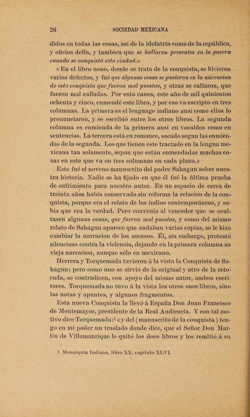 didos en todas las cosas, así de la idolatría como de la república, y oficios del la, y también que se hallaron presentes en la guerra cuando se conquistó esta, ciudad.» cc En el libro nono, donde se trata de la conquista, se hicieron varios defectos, y fue que algunas cosas se pusieron en la narración de esta conquista que f ueron mal puestas, y otras se callaron, que fueron mal calladas. Por esta causa, éste año de mil quinientos ochenta y cinco, enmendé este libro, y por eso va escripto en tres columnas. La primera es el lenguage indiano ansí como ellos lo pronunciaron, y se escribió entre los otros libros. La segunda columna es enmienda de la primera ansí en vocablos como en sentencias. La tercera está en romance, sacado según las enmien¬ das de la segunda. Los que tienen este tractado en la lengua me¬ xicana tan solamente, sepan que están enmendadas muchas co¬ sas en este que va en tres columnas en cada plana.» Este fué el noveno manuscrito del padre Saliagun sobre nues¬ tra historia. Nadie se ha fijado en que él fué la última prueba de sufrimiento para nuestro autor. En un espacio de cerca de treinta años habia conservado sin reforma la relación de la con¬ quista, porque era el relato de los indios contemporáneos, y sa¬ bia que era la verdad. Pero convenia al vencedor que se ocul¬ tasen algunas cosas, que f ueron mal puestas, y como del mismo relato de Saliagun aparece que andaban varias copias, se le hizo cambiar la narración de los sucesos. El, sin embargo, protestó silencioso contra la violencia, dejando en la primera columna su vieja narración, aunque sólo en mexicano. Herrera y Torquemada tuvieron á la vista la Conquista de Sa- hagun; pero como uno se sirvió de la original y otro de la reto¬ cada, se contradicen, con apoyo del mismo autor, ambos escri¬ tores. Torquemada no tuvo á la vista los otros once libros, sino las notas y apuntes, y algunos fragmentos. Esta nueva Conquista la llevó á España Don Juan Francisco de Montemayor, presidente de la Eeal Audiencia. Y con tal mo¬ tivo dice Torquemada:1 «y del (manuscrito de la conquista) ten¬ go en mi poder un traslado donde dice, que el Señor Don Mar¬ tin de Villamanrique le quitó los doce libros y los remitió á su 1 Monarquía Indiana, libro XX, capítulo XLVI.