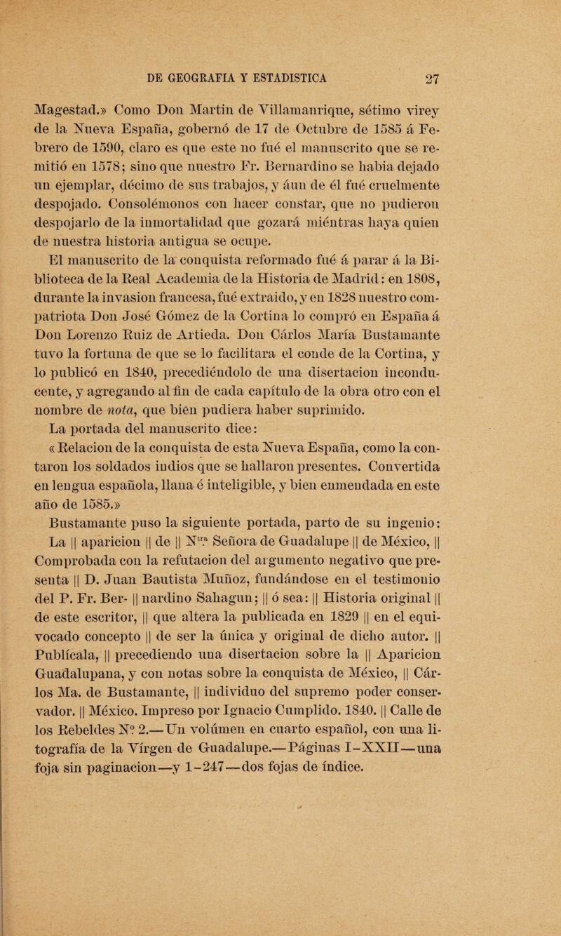 Magestad.» Como Don Martin de Villamanrique, sétimo yirey de la Nueva España, gobernó de 17 de Octubre de 1585 á Fe¬ brero de 1590, claro es que este no fue el manuscrito que se re¬ mitió en 1578; sino que nuestro Fr. Bernardino se liabia dejado un ejemplar, décimo de sus trabajos, y aun de él fué cruelmente despojado. Consolémonos con hacer constar, que no pudieron despojarlo de la inmortalidad que gozará miéntras haya quien de nuestra historia antigua se ocupe. F1 manuscrito de la conquista reformado fué á parar á la Bi¬ blioteca de la Beal Academia de la Historia de Madrid: en 1808, durante la invasión francesa, fué extraido, y en 1828 nuestro com¬ patriota Don José Gómez de la Cortina lo compró en España á Don Lorenzo Buiz de Artieda. Don Carlos María Bustamante tuvo la fortuna de que se lo facilitara el conde de la Cortina, y lo publicó en 1840, precediéndolo de una disertación incondu¬ cente, y agregando al fin de cada capítulo de la obra otro con el nombre de nota, que bien pudiera haber suprimido. La portada del manuscrito dice: ce Belacion de la conquista de esta Nueva España, como la con¬ taron los soldados indios que se hallaron presentes. Convertida en lengua española, llana é inteligible, y bien enmendada en este año de 1585.» Bustamante puso la siguiente portada, parto de su ingenio: La || aparición || de || Ntr.a Señora de Guadalupe || de México, || Comprobada con la refutación del argumento negativo que pre¬ senta || D. Juan Bautista Muñoz, fundándose en el testimonio del P. Er. Ber- || nardino Sahagun; || ó sea: || Historia original || de este escritor, || que altera la publicada en 1829 || en el equi¬ vocado concepto || de ser la única y original de dicho autor. || Publícala, || precediendo una disertación sobre la || Aparición Guadalupana, y con notas sobre la conquista de México, |¡ Car¬ los Ma. de Bustamante, || individuo del supremo poder conser¬ vador. || México. Impreso por Ignacio Cumplido. 1840. || Calle de los Bebeldes N? 2.—Un volumen en cuarto español, con una li¬ tografía de la Virgen de Guadalupe.—-Páginas I-XXII—una foja sin paginación—y 1-247—dos fojas de índice.