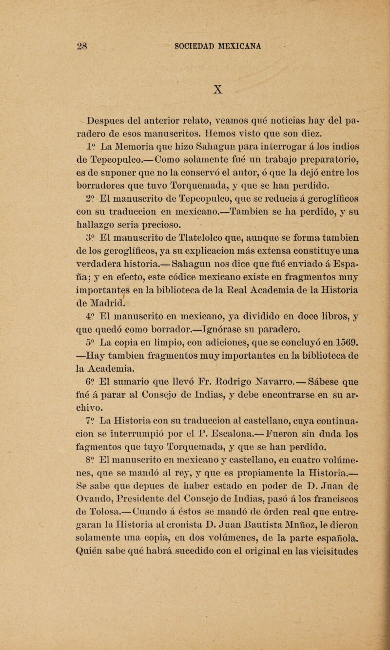 X Después del anterior relato, veamos que noticias hay del pa¬ radero de esos manuscritos. Hemos visto que son diez. Io La Memoria que hizo Sahagun para interrogar á los indios de Tepeopulco.—Como solamente fué un trabajo preparatorio, es de suponer que no la conservó el autor, ó que la dejó entre los borradores que tuvo Torquemada, y que se han perdido. 2o El manuscrito de Tepeopulco, que se reducia á geroglíficos con su traducción en mexicano.—También se ha perdido, y su hallazgo seria precioso. 3o El manuscrito de Tlatelolco que, aunque se forma también de los geroglíficos, ya su explicación más extensa constituye una verdadera historia.— Sahagun nos dice que fué enviado á Espa¬ ña; y en efecto, este códice mexicano existe en fragmentos muy importantes en la biblioteca de la Real Academia de la Historia de Madrid. 4o El manuscrito en mexicano, ya dividido en doce libros, y que quedó como borrador.—Ignórase su paradero. 5o La copia en limpio, con adiciones, que se concluyó en 1569. —Hay también fragmentos muy importantes en la biblioteca de la Academia. 6o El sumario que llevó Fr. Rodrigo Xavarro.— Sábese que fué á parar al Consejo de Indias, y debe encontrarse en su ar¬ chivo. 7o La Historia con su traducción al castellano, cuya continua¬ ción se interrumpió por el P. Escalona.— Fueron sin duda los fagmentos que tuyo Torquemada, y que se han perdido. 8o El manuscrito en mexicano y castellano, en cuatro volúme¬ nes, que se mandó al rey, y que es propiamente la Historia.— Se sabe que depues de haber estado en poder de D. Juan de Ovando, Presidente del Consejo de Indias, pasó á los franciscos de Tolosa.— Cuando á éstos se mandó de orden real que entre¬ garan la Historia al cronista D. Juan Bautista Muñoz, le dieron solamente una copia, en dos volúmenes, de la parte española. Quién sabe qué habrá sucedido con el original en las vicisitudes
