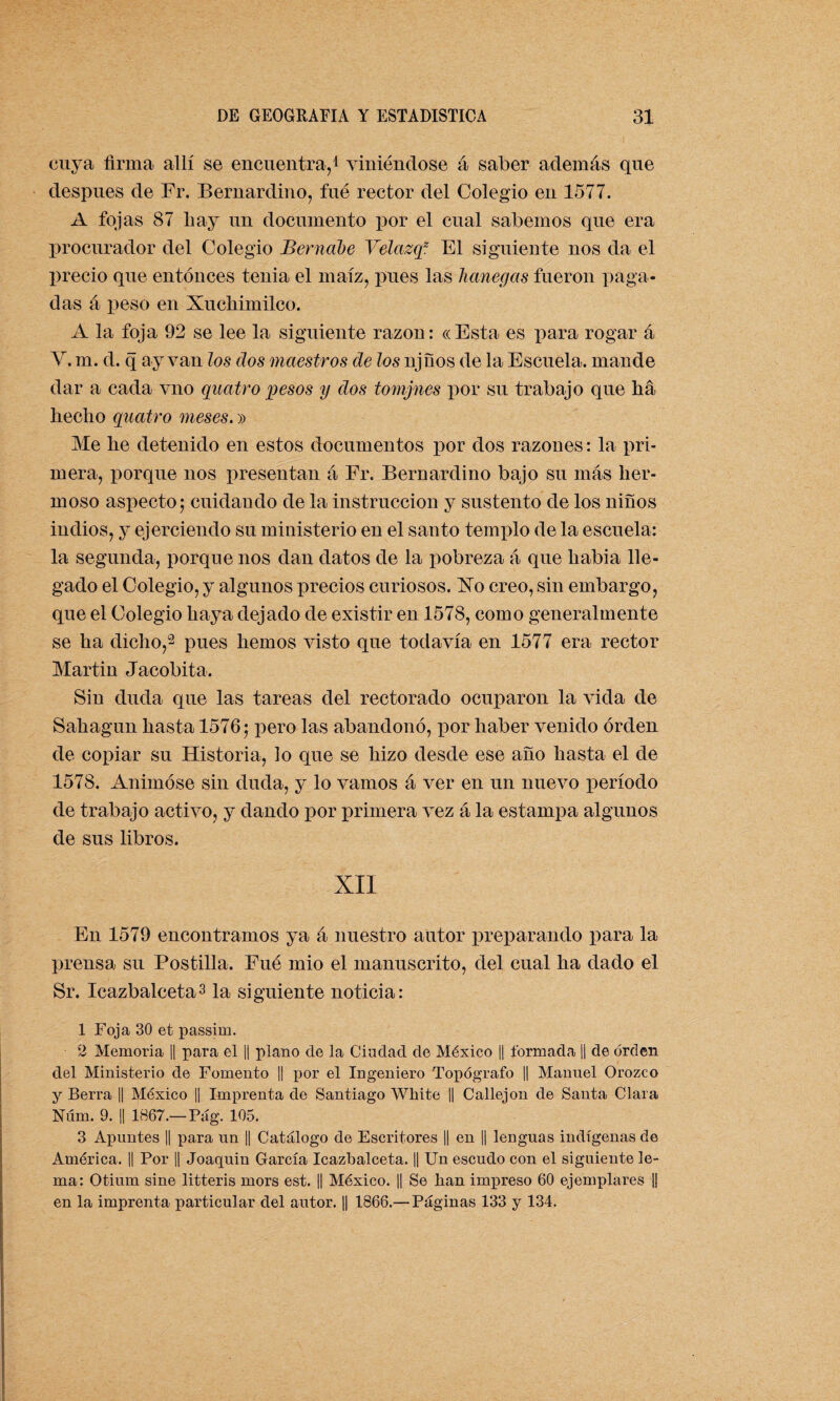 cuya firma allí se encuentra,1 viniéndose á saber además que después de Fr. Bernardino, fue rector del Colegio en 1577. A fojas 87 hay un documento por el cual sabemos que era procurador del Colegio Bernabé Velazq2 El siguiente nos da el precio que entonces tenia el maíz, pues las hanegas fueron paga¬ das á peso en Xuchimilco. A la foja 92 se lee la siguiente razón: «Esta es para rogar á Y. m. d. q ay van los dos maestros de los njños de la Escuela, mande dar a cada vno quatro pesos y dos tomjnes por su trabajo que ha hecho quatro meses.» Me he detenido en estos documentos por dos razones: la pri¬ mera, porque nos presentan á Fr. Bernardino bajo su más her¬ moso aspecto; cuidando de la instrucción y sustento de los niños indios, y ejerciendo su ministerio en el santo templo de la escuela: la segunda, porque nos dan datos de la pobreza á que liabia lle¬ gado el Colegio, y algunos precios curiosos. Xo creo, sin embargo, que el Colegio haya dejado de existir en 1578, como generalmente se ha dicho,2 pues hemos visto que todavía en 1577 era rector Martin Jacobita. Sin duda que las tareas del rectorado ocuparon la vida de Sahagun hasta 1576; pero las abandonó, por haber venido orden de copiar su Historia, lo que se hizo desde ese año hasta el de 1578. Animóse sin duda, y lo vamos á ver en un nuevo período de trabajo activo, y dando por primera vez á la estampa algunos de sus libros. XII En 1579 encontramos ya á nuestro autor preparando para la prensa su Postilla. Fué mió el manuscrito, del cual ha dado el Sr. Icazbaleeta3 la siguiente noticia: 1 Foja 30 et passim. 2 Memoria || para el || plano de la Ciudad de México || formada || de orden del Ministerio de Fomento ]| por el Ingeniero Topógrafo || Manuel Orozco y Berra || México || Imprenta de Santiago White || Callejón de Santa Clara Núm. 9. || 1867.—Pag. 105. 3 Apuntes || para un || Catálogo de Escritores || en || lenguas indígenas de América. || Por || Joaquin García Icazbaleeta. || Un escudo con el siguiente le¬ ma: Otium sine litteris mors est. || México. || Se han impreso 60 ejemplares |j en la imprenta particular del autor. || 1866.—Páginas 133 y 134.