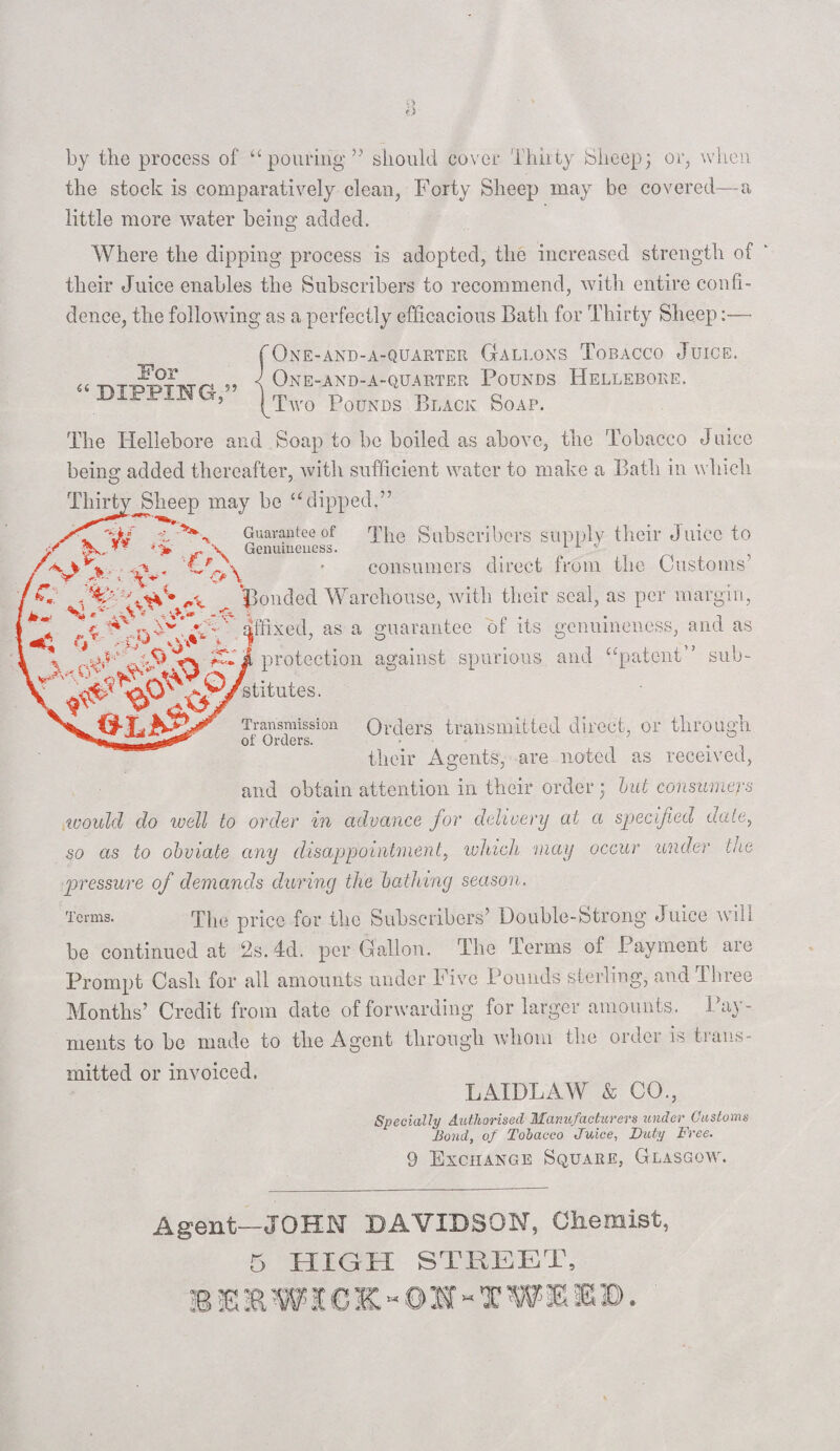 For “ dipping,” by the process of “pouring” should cover Thirty Sheep; or, when the stock is comparatively clean, Forty Sheep may be covered—a little more water being added. Where the dipping process is adopted, the increased strength of their Juice enables the Subscribers to recommend, with entire confi¬ dence, the following as a perfectly efficacious Bath for Thirty Sheep:— One-and-a-quarter Gallons Tobacco Juice. One-and-a-quarter Pounds Hellebore. Two Pounds Black Soap. The Hellebore and Soap to be boiled as above, the Tobacco Jnice being: added thereafter, with sufficient water to make a Bath in which Thirty Sheep may be “dipped.” Guarantee of The Subscribers supply their Juice to Genuineness. 1 t • consumers direct from the Customs ponded Warehouse, with their seal, as per margin, affixed, as a guarantee of its genuineness, and as protection against spurious and “patent 7 sub¬ stitutes. /A o \ C v - sis- A- »■ ** w \ < wCpUy,.' K' & m. Transmission Orders transmitted direct, or through of Orders. tlieir Agents, are noted as received, and obtain attention in their order • but consumers would do well to order in advance for delivery at a specified date, so as to obviate any disappointment, which may occur under the pressure of demands during the bathing season. Terms. The price for the Subscribers’ Double-Strong Juice will he continued at 2s. 4d. per Gallon. The Terms of Payment aie Prompt Cash for all amounts under Five Pounds sterling, and Three Months’ Credit from date of forwarding for larger amounts. Pay¬ ments to ho made to the Agent through whom the oidei is trans¬ mitted or invoiced. LAIDLAW & CO., Specially Authorised Manufacturers under Customs Bond, of Tobacco Juice, Duty Free. 9 Exchange Square, Glasgow. Agent—JOHN DAVIDSON, Chemist, 5 HIGH STREET, BE&WXCK