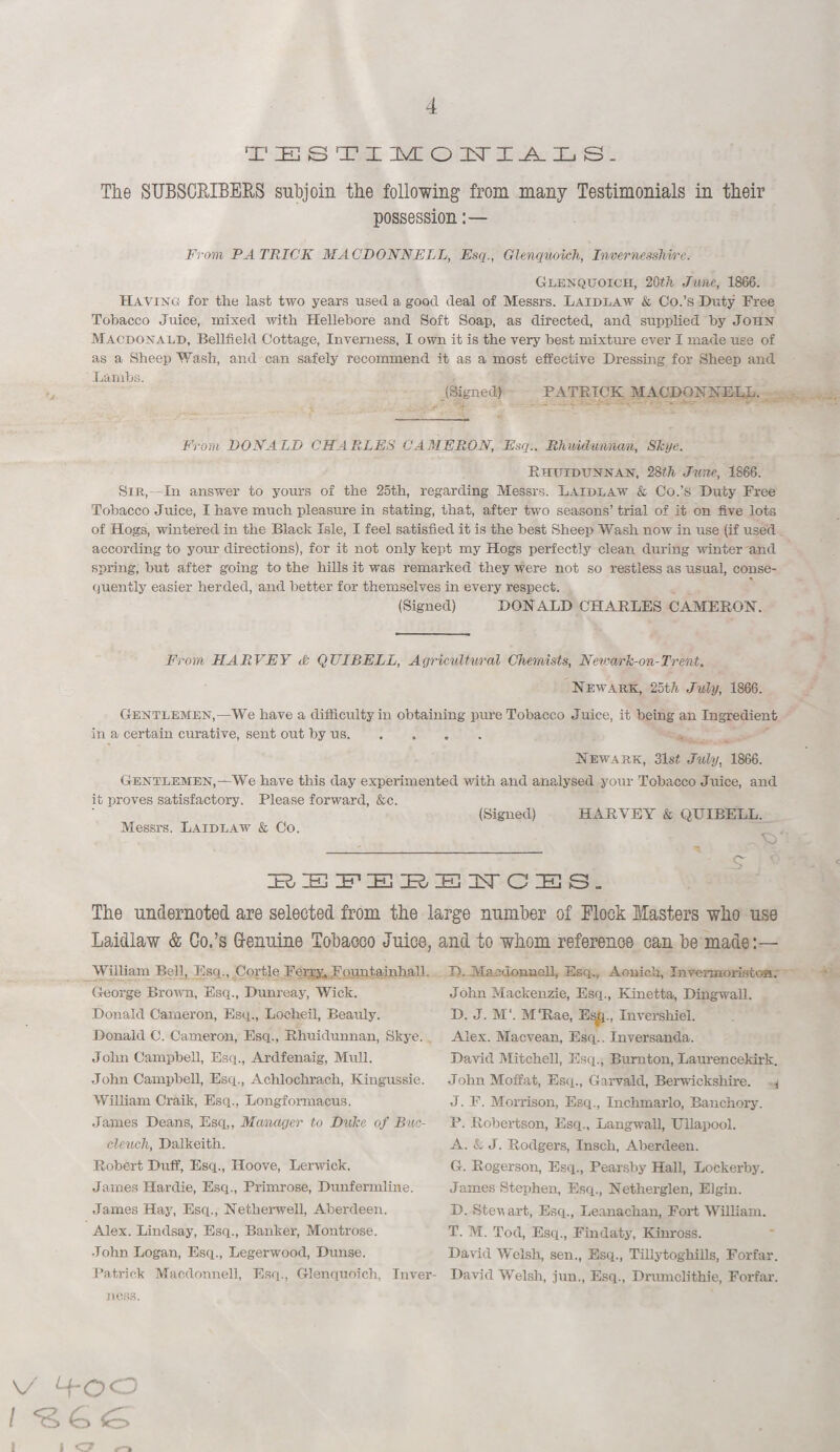 4 TESTIMONIALS. The SUBSCRIBERS subjoin the following from many Testimonials in their possession From PATRICK MACDONNELL, Esq., Glenquoich, Invernesshire. Glenquoich, 20th June, 1866. Having for the last two years used a good deal of Messrs. Laidlaw & Co.’s Duty Free Tobacco Juice, mixed with Hellebore and Soft Soap, as directed, and supplied by John Macdonald, Bell field Cottage, Inverness, I own it is the very best mixture ever I made use of as a Sheep Wash, and can safely recommend it as a most effective Dressing for Sheep and Lambs. (Signed) PATRICK MACDONNELL. From DONALD CHARLES CAMEROON, Esq.. Rhuidumhan, Skye. Rhuidtjnnan, 28th June, 1866. Sir,—In answer to yours of the 25th, regarding Messrs. Laidlaw & Co.’s Duty Free Tobacco Juice, I have much pleasure in stating, that, after two seasons’ trial of it on five lots of Hogs, wintered in the Black Isle, I feel satisfied it is the best Sheep Wash now in use (if used according to your directions), for it not only kept my Hogs perfectly clean during winter and spring, but after going to the hills it was remarked they were not so restless as usual, conse¬ quently easier herded, and better for themselves in every respect. (Signed) DONALD CHARLES CAMERON. From HARVEY <& QTJIBELL, Agricultural Chemists, Netoark-on-Trent. Newark:, 25t//. July, 1866. Gentlemen,—We have a difficulty in obtaining pure Tobacco Juice, it being an Ingredient in a certain curative, sent out by us. . Newark, 31st July, 1866. Gentlemen,—We have this day experimented with and analysed your Tobacco Juice, and it proves satisfactory. Please forward, &c. (Signed) HARVEY & QHIBELL. Messrs. Laidlaw & Co. * 9 ’ PuSPEBEhTCES. The undernoted are selected from the large number of Block Masters who use Laidlaw & Co.’s G-emiine Tobacco Juice, and to whom reference can be made:— William Bell, Esq.,Cortle Ferrv. FountainhalL George Brown, Esq., Dunreay, Wick. Donald Cameron, Esq., Loeheil, Beauly. Donald C. Cameron, Esq., Rhuidunnan, Skye. John Campbell, Esq., Ardfenaig, Mull. John Campbell, Esq., Achlochrach, Kingussie. William Craik, Esq., Longformacus. James Deans, Esq,, Manager to Duke of Buc- cleuch, Dalkeith. Robert Duff, Esq., Hoove, Lerwick. James Hardie, Esq., Primrose, Dunfermline. James Hay, Esq., Netherwell, Aberdeen. Alex. Lindsay, Esq., Banker, Montrose. John Logan, Esq., Legerwood, Dunse. Patrick Macdonnell, Esq., Glenquoich, Inver¬ ness. D. Macdonnell, Esq., Aonich, Invennoristoa. John Mackenzie, Esq., Kinetta, Dingwall. D. J. M‘. M‘Rae, Es^p. Invershiel. Alex. Macvean, Esq.. Inversanda. David Mitchell, Esq., Bumton, Laurencekirk. John Moffat, Esq., Garvald, Berwickshire. 1 J. F. Morrison, Esq., Inchmarlo, Banchory. P. Robertson, Esq., Langwall, Ullapool. A. & J. Rodgers, Insch, Aberdeen. G. Rogerson, Esq., Pearsby Hall, Lockerby. James Stephen, Esq., Netherglen, Elgin. D. Stew art, Esq., Leanachan, Fort William. T. M. Tod, Esq., Findaty, Kinross. David Welsh, sen., Esq., Tillytoghills, Forfar. David Welsh, pin., Esq., Drumclithie, Forfar. v 4-00 I 1 i <7