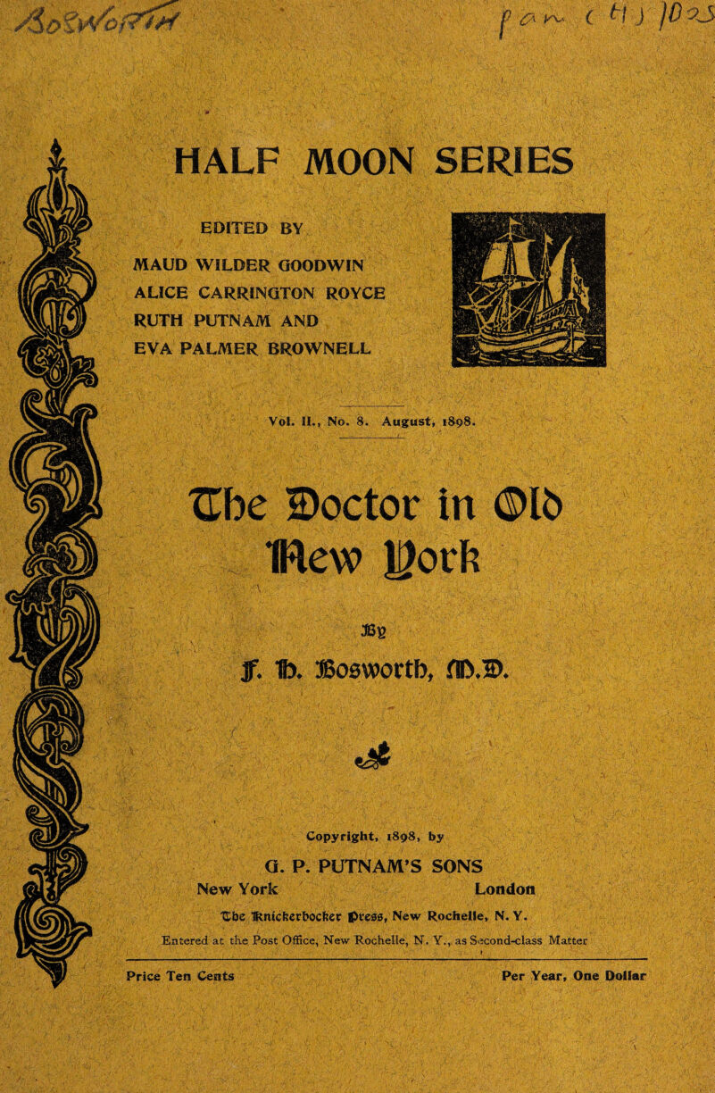 HALF MOON SERIES EDITED BY MAUD WILDER GOODWIN ALICE CARRINGTON ROYCE RUTH PUTNAM AND EVA PALMER BROWNELL Vol. II., No. 8. August, 1898. Ube ©octor in ©lb flew Work jf. 1). DBoswortb, fll>.©. Copyright, 1898, by G. P. PUTNAM’S SONS New York London Ube Tftmckerbocfcet press, New Rochelle, N. Y. Entered at the Post Office, New Rochelle, N. Y., as Second-class Matter Price Ten Cents Per Year, One Dollar