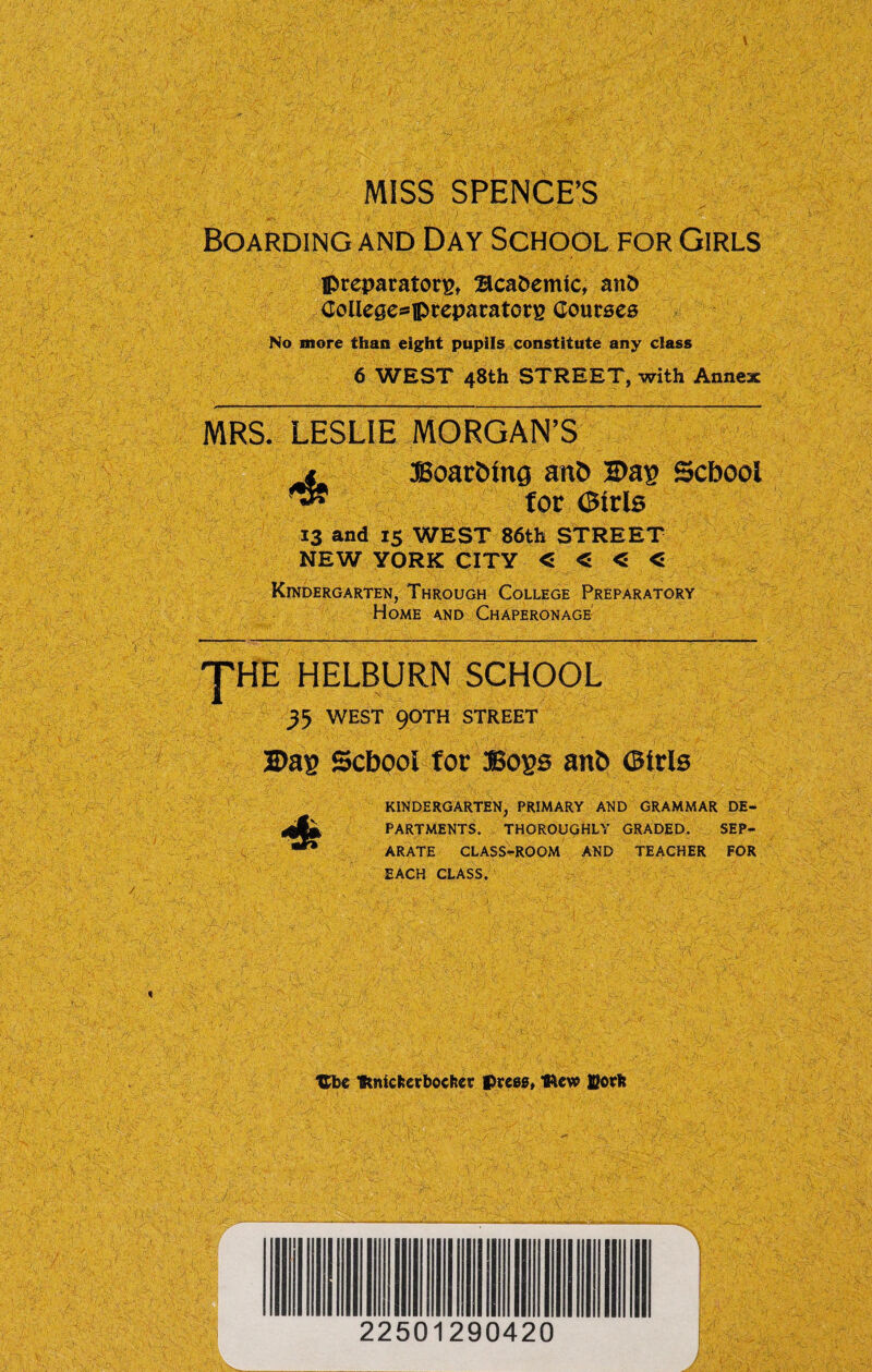 MISS SPENCE’S Boarding and Day School for Girls Ipreparatorg, Bca&emic, anD College^ipreparatotE Courses No more than eight pupils constitute any class 6 WEST 48th STREET, with Annex MRS. LESLIE MORGAN’S BoarOing anh Dag School for Girls 13 and 15 WEST 86th STREET NEW YORK CITY < « < < Kindergarten, Through College Preparatory Home and Chaperonage JHE HELBURN SCHOOL yj WEST 90TH STREET Dag School for Bogs anh Girls KINDERGARTEN, PRIMARY AND GRAMMAR DE¬ PARTMENTS. THOROUGHLY GRADED. SEP¬ ARATE CLASS-ROOM AND TEACHER FOR EACH CLASS. Ube Ifcmcfcerbocftet press, Iftew ffiorlt 22501290420