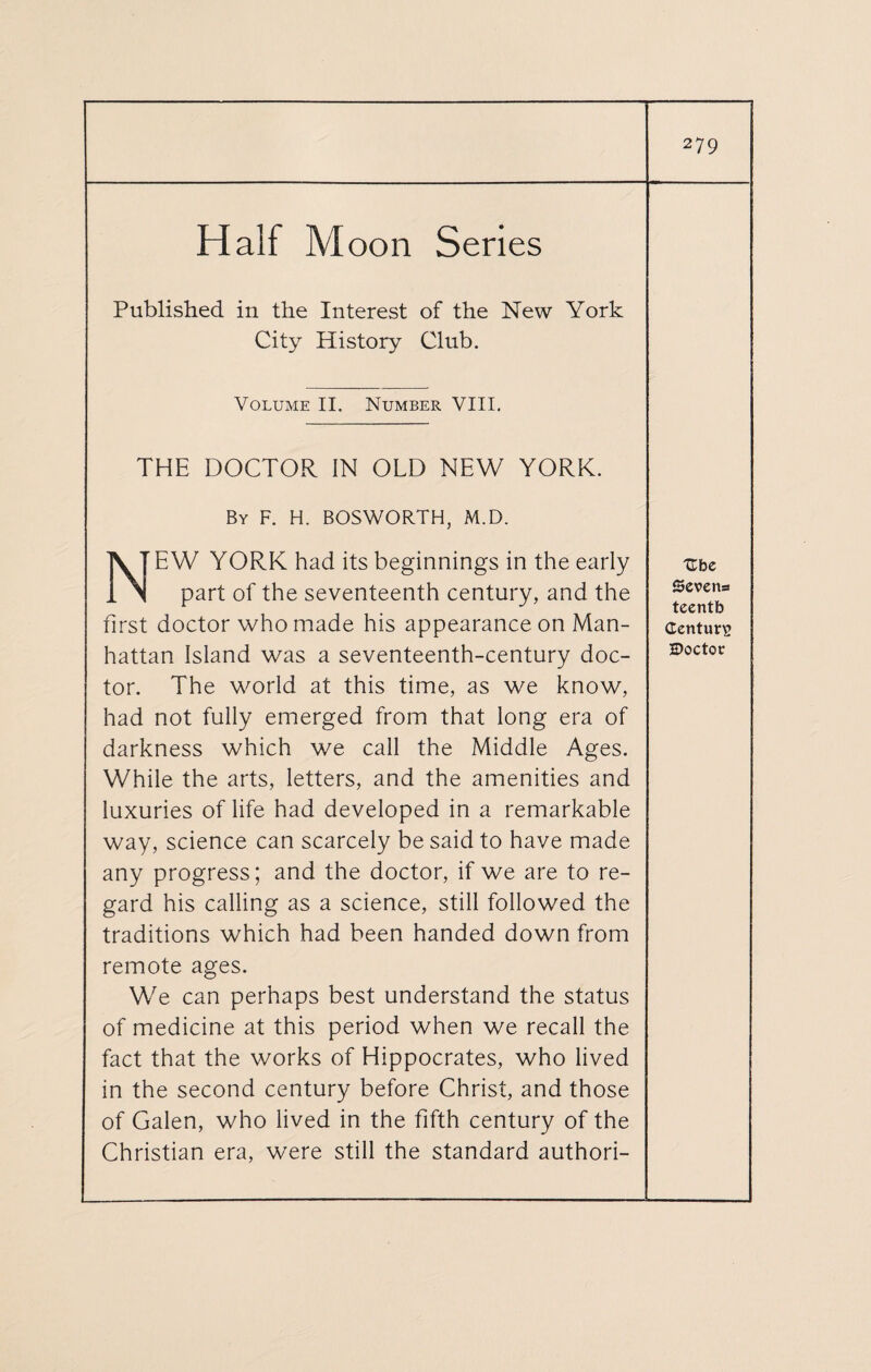 Half Moon Series Published in the Interest of the New York City History Club. Volume II. Number VIII. THE DOCTOR IN OLD NEW YORK. By F. H. BOSWORTH, M.D. IV T E W YORK had its beginnings in the early 1 N part of the seventeenth century, and the first doctor who made his appearance on Man¬ hattan Island was a seventeenth-century doc¬ tor. The world at this time, as we know, had not fully emerged from that long era of darkness which we call the Middle Ages. While the arts, letters, and the amenities and luxuries of life had developed in a remarkable way, science can scarcely be said to have made any progress; and the doctor, if we are to re¬ gard his calling as a science, still followed the traditions which had been handed down from remote ages. We can perhaps best understand the status of medicine at this period when we recall the fact that the works of Hippocrates, who lived in the second century before Christ, and those of Galen, who lived in the fifth century of the Christian era, were still the standard authori- Ube Sevens teentb Century 2>octov