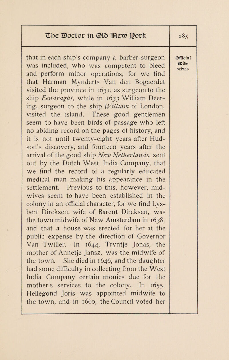 that in each ship’s company a barber-surgeon was included, who was competent to bleed and perform minor operations, for we find that Harman Mynderts Van den Bogaerdet visited the province in 1631, as surgeon to the ship Eendraght, while in 1633 William Deer- ing, surgeon to the ship William of London, visited the island. These good gentlemen seem to have been birds of passage who left no abiding record on the pages of history, and it is not until twenty-eight years after Hud¬ son’s discovery, and fourteen years after the arrival of the good ship New Netherlands, sent out by the Dutch West India Company, that we find the record of a regularly educated medical man making his appearance in the settlement. Previous to this, however, mid¬ wives seem to have been established in the colony in an official character, for we find Lys- bert Dircksen, wife of Barent Dircksen, was the town midwife of New Amsterdam in 1638, and that a house was erected for her at the public expense by the direction of Governor Van Twiller. In 1644, Tryntje Jonas, the mother of Annetje Jansz, was the midwife of the town. She died in 1646, and the daughter had some difficulty in collecting from the West India Company certain monies due for the mother’s services to the colony. In 1655, Hellegond Joris was appointed midwife to the town, and in 1660, the Council voted her Official .flDl&= wives