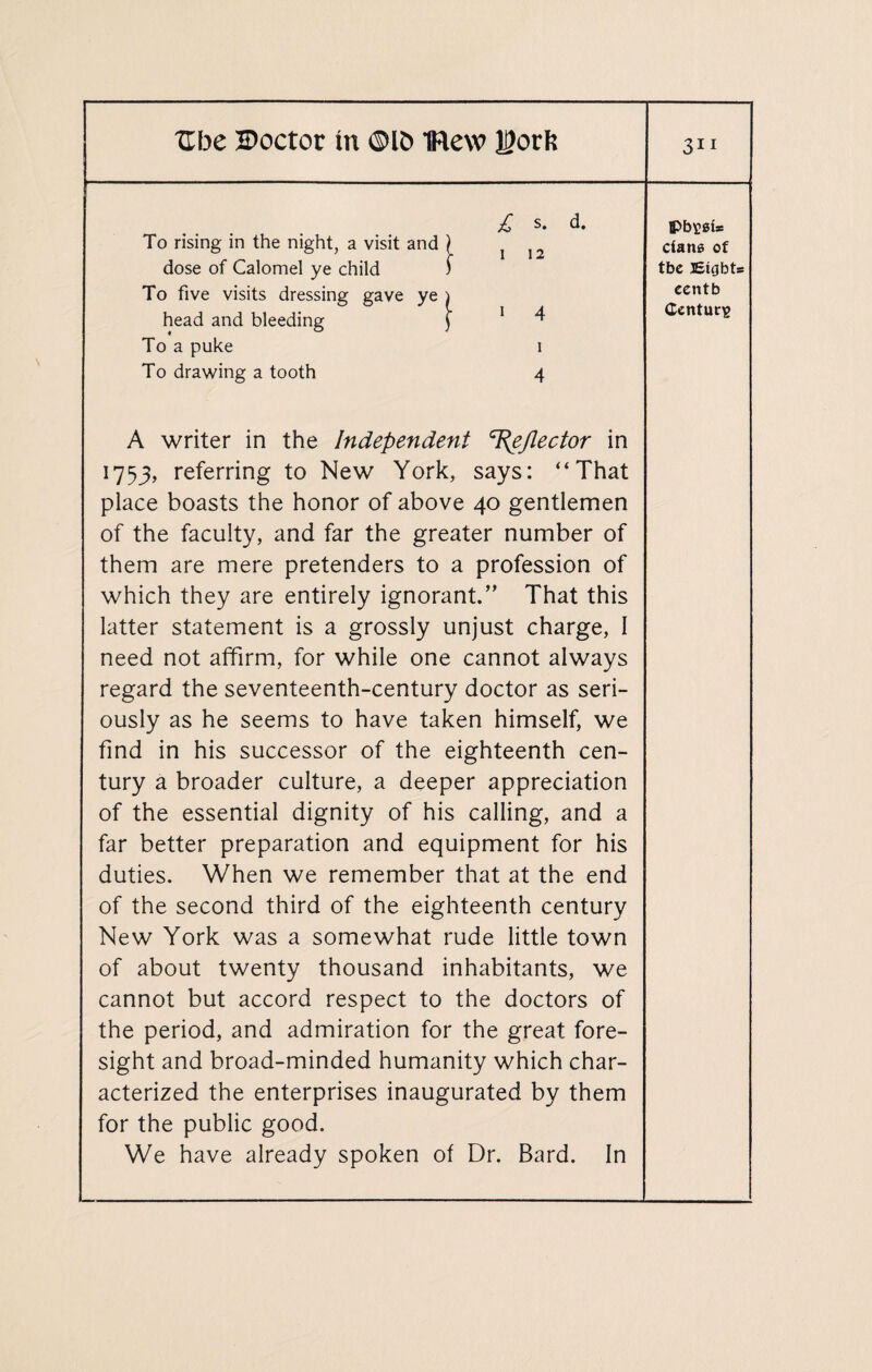 £ s. d. To rising in the night, a visit and ) J J2 dose of Calomel ye child ) To five visits dressing gave ye i head and bleeding f 1 4 To a puke i To drawing a tooth 4 A writer in the Independent /lector in 1753, referring to New York, says: “That place boasts the honor of above 40 gentlemen of the faculty, and far the greater number of them are mere pretenders to a profession of which they are entirely ignorant.” That this latter statement is a grossly unjust charge, I need not affirm, for while one cannot always regard the seventeenth-century doctor as seri¬ ously as he seems to have taken himself, we find in his successor of the eighteenth cen¬ tury a broader culture, a deeper appreciation of the essential dignity of his calling, and a far better preparation and equipment for his duties. When we remember that at the end of the second third of the eighteenth century New York was a somewhat rude little town of about twenty thousand inhabitants, we cannot but accord respect to the doctors of the period, and admiration for the great fore¬ sight and broad-minded humanity which char¬ acterized the enterprises inaugurated by them for the public good. We have already spoken of Dr. Bard. In cians of tbe Eights eentb Century