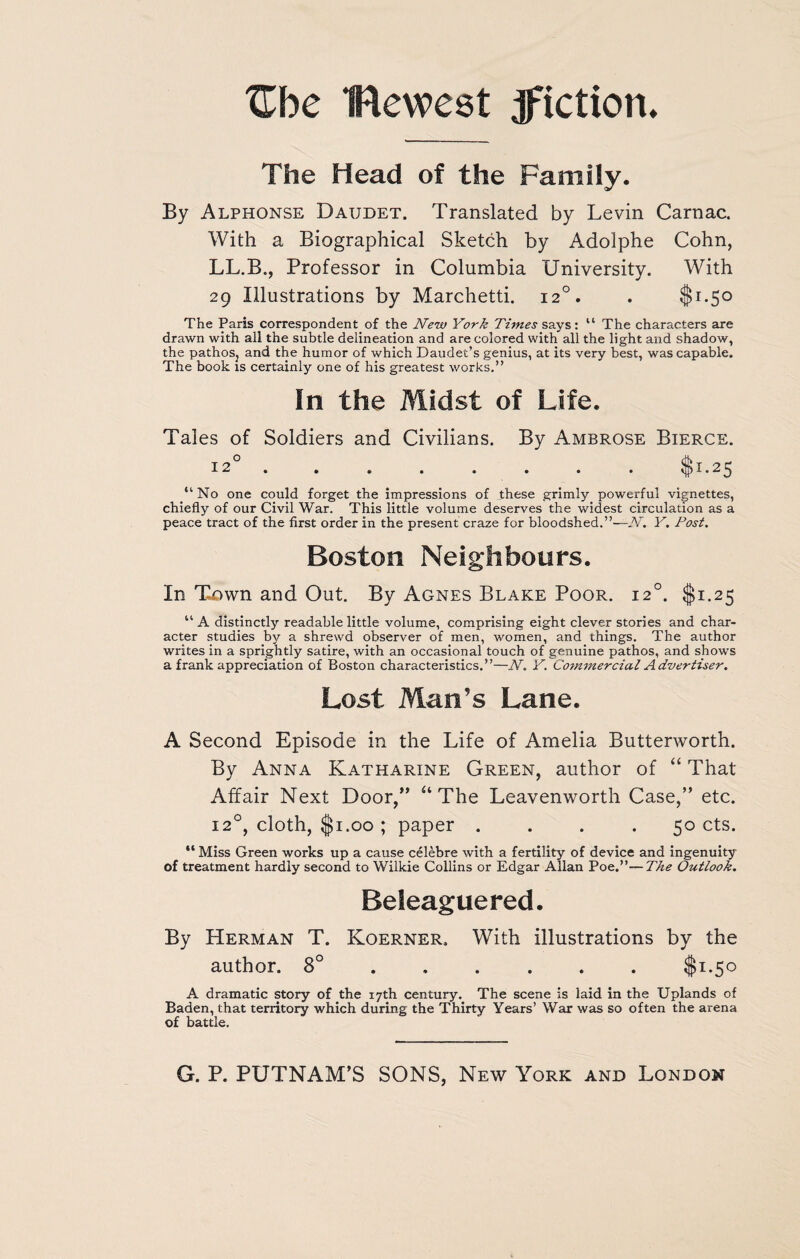 Zbe flewest ^fiction. The Head of the Family. By Alphonse Daudet. Translated by Levin Carnac. With a Biographical Sketch by Adolphe Cohn, LL.B., Professor in Columbia University. With 29 Illustrations by Marchetti. 120. . $1.50 The Paris correspondent of the New York Times sa.y$: “ The characters are drawn with all the subtle delineation and are colored with all the light and shadow, the pathos, and the humor of which Daudet’s genius, at its very best, was capable. The book is certainly one of his greatest works.” In the Midst of Life. Tales of Soldiers and Civilians. By Ambrose Bierce. 12°.. . . $1.25 “ No one could forget the impressions of these grimly powerful vignettes, chiefly of our Civil War. This little volume deserves the widest circulation as a peace tract of the first order in the present craze for bloodshed.”—N. Y. Post. Boston Neighbours. In Town and Out. By Agnes Blake Poor. 120. $1.25 u A distinctly readable little volume, comprising eight clever stories and char¬ acter studies by a shrewd observer of men, women, and things. The author writes in a sprightly satire, with an occasional touch of genuine pathos, and shows a frank appreciation of Boston characteristics.”—N. Y. Commercial Advertiser. Lost Man's Lane. A Second Episode in the Life of Amelia Butterworth. By Anna Katharine Green, author of “ That Affair Next Door,” “ The Leavenworth Case,” etc. 120, cloth, $1.00 ; paper .... 50 cts. “ Miss Green works up a cause celebre with a fertility of device and ingenuity of treatment hardly second to Wilkie Collins or Edgar Allan Poe.”— The Outlook. Beleaguered. By Herman T. Koerner, With illustrations by the author. 8° ..... $1.50 A dramatic story of the 17th century. The scene is laid in the Uplands of Baden, that territory which during the Thirty Years’ War was so often the arena of battle.