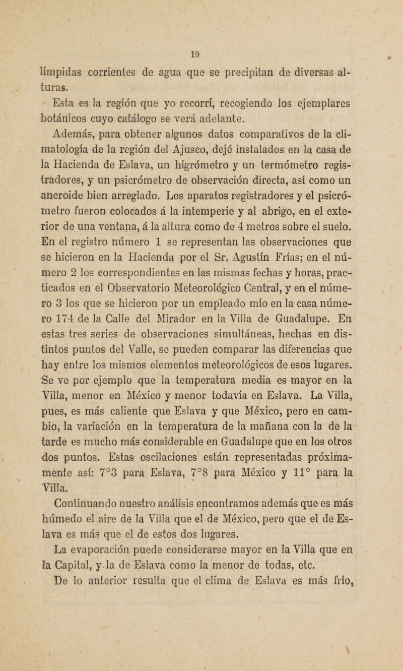 límpidas corrientes de agua que se precipitan de diversas al¬ turas. • Esta es la región que yo recorrí, recogiendo los ejemplares botánicos cuyo catálogo se verá adelante. Además, para obtener algunos datos comparativos de la cli¬ matología de la región del Ajusco, dejé instalados en la casa de la Hacienda de Eslava, un higrómetro y un termómetro regis¬ tradores, y un psicrómetro de observación directa, así como un aneroide bien arreglado. Los aparatos registradores y el psicró¬ metro fueron colocados á la intemperie y al abrigo, en el exte¬ rior de una ventana, á la altura como de 4 metros sobre el suelo. En el registro número 1 se representan las observaciones que se hicieron en la Hacienda por el Sr. Agustín Frías; en el nú¬ mero 2 los correspondientes en las mismas fechas y horas, prac¬ ticados en el Observatorio Meteorológico Central, y en el núme¬ ro 3 los que se hicieron por un empleado mío en la casa núme¬ ro 174 de la Calle del Mirador en la Villa de Guadalupe. En estas tres series de observaciones simultáneas, hechas en dis¬ tintos puntos del Valle, se pueden comparar las diferencias que hay entre los mismos elementos meteorológicos de esos lugares. Se ve por ejemplo que la temperatura media es mayor en la Villa, menor en México y menor todavía en Eslava. La Villa, pues, es más caliente que Eslava y que México, pero en cam¬ bio, la variación en la temperatura de la mañana con la de la tarde es mucho más considerable en Guadalupe que en los otros dos puntos. Estas oscilaciones están representadas próxima¬ mente así: 7°3 para Eslava, 7°8 para México y 11° para la Villa. Continuando nuestro análisis encontramos además que es más húmedo el aire de la Villa que el de México, pero que el de Es¬ lava es más que el de estos dos lugares. La evaporación puede considerarse mayor en la Villa que en la Capital, y la de Eslava como la menor de todas, etc. De lo anterior resulta que el clima de Eslava es más frío,