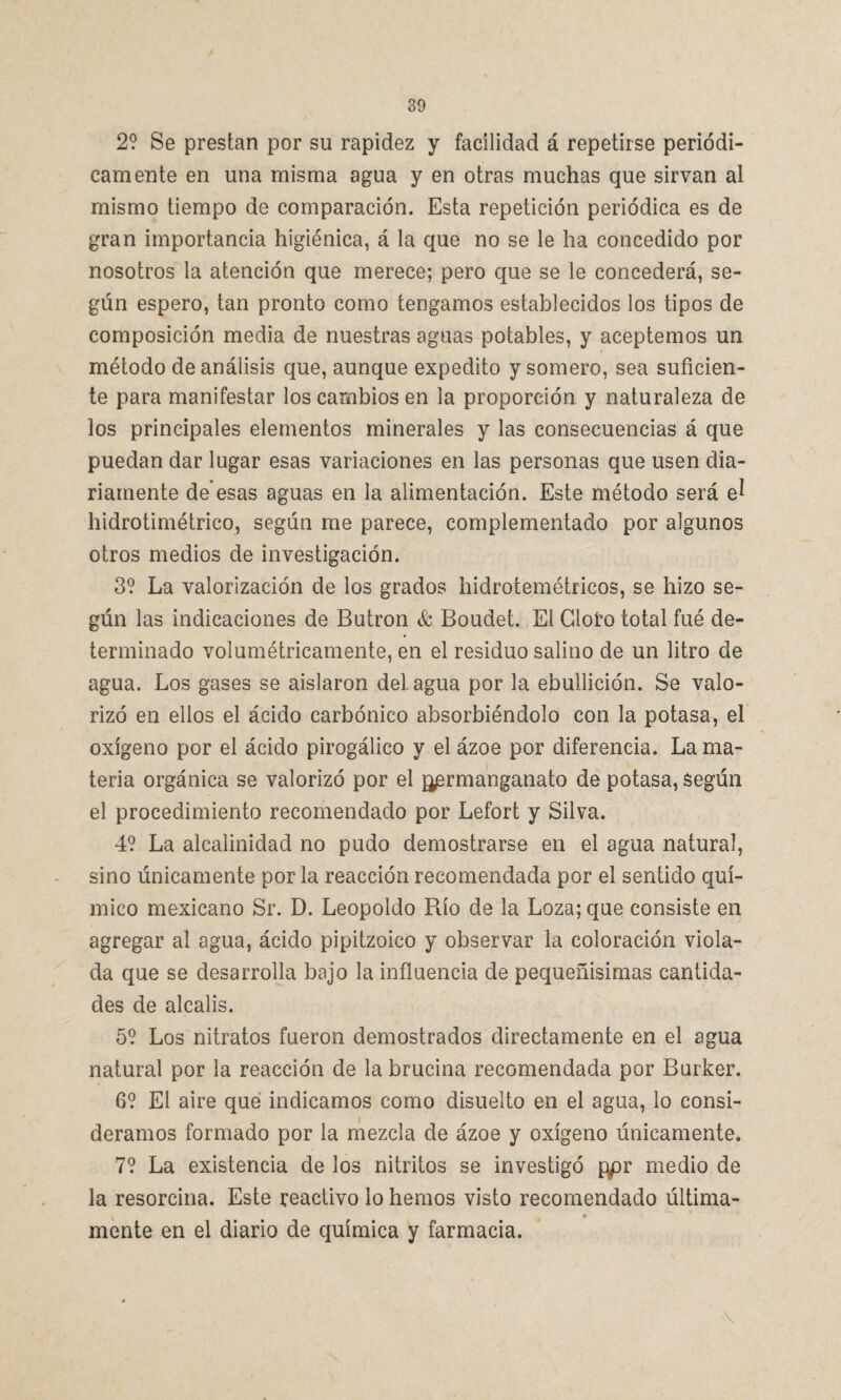 2? Se prestan por su rapidez y facilidad á repetirse periódi¬ camente en una misma agua y en otras muchas que sirvan al mismo tiempo de comparación. Esta repetición periódica es de gran importancia higiénica, á la que no se le ha concedido por nosotros la atención que merece; pero que se le concederá, se¬ gún espero, tan pronto como tengamos establecidos los tipos de composición media de nuestras aguas potables, y aceptemos un método de análisis que, aunque expedito y somero, sea suficien¬ te para manifestar los cambios en la proporción y naturaleza de los principales elementos minerales y las consecuencias á que puedan dar lugar esas variaciones en las personas que usen dia¬ riamente de esas aguas en la alimentación. Este método será el hidrotimétrico, según me parece, complementado por algunos otros medios de investigación. 3? La valorización de los grados hidrotemétricos, se hizo se¬ gún las indicaciones de Butrón & Boudet. El Cloro total fué de¬ terminado volumétricamente, en el residuo salino de un litro de agua. Los gases se aislaron del. agua por la ebullición. Se valo¬ rizó en ellos el ácido carbónico absorbiéndolo con la potasa, el oxígeno por el ácido pirogálico y el ázoe por diferencia. La ma¬ teria orgánica se valorizó por el j^rmanganato de potasa, Según el procedimiento recomendado por Lefort y Silva. 4? La alcalinidad no pudo demostrarse en el agua natural, sino únicamente por la reacción recomendada por el sentido quí¬ mico mexicano Sr. D. Leopoldo Río de la Loza; que consiste en agregar al agua, ácido pipitzoico y observar la coloración viola¬ da que se desarrolla bajo la influencia de pequeñísimas cantida¬ des de álcalis. 5? Los nitratos fueron demostrados directamente en el agua natural por la reacción de la brucina recomendada por Burker. 6? El aire qué indicamos como disuelto en el agua, lo consi¬ deramos formado por la mezcla de ázoe y oxígeno únicamente. 7? La existencia de los nitritos se investigó ppr medio de la resorcina. Este reactivo lo hemos visto recomendado última- v ♦ mente en el diario de química y farmacia. \