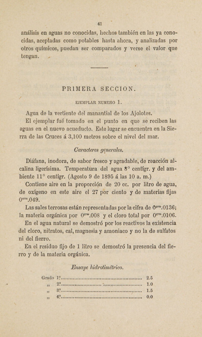 análisis en aguas no conocidas, hechos también en las ya cono¬ cidas, aceptadas como potables hasta ahora, y analizadas por otros químicos, puedan ser comparados y verse el valor que tengan. PRIMERA SECCION. EJEMPLAR NUMERO 1. Agua de la vertiente del manantial de los Ajolotes. El ejemplar fue tomado en el punto en que se reciben las aguas en el nuevo acueducto. Este lugar se encuentra en la Sie¬ rra de las Cruces á 3,100 metros sobre el nivel del mar. Caracteres generales. Diáfana, inodora, de sabor fresco y agradable, de reacción al¬ calina ligerísima. Temperatura del agua 8o centígr. y del am¬ biente 11° centígr. (Agosto 9 de 1895 á las 10 a. m.) Contiene aire en la proporción de 20 cc. por litro de agua, de oxígeno en este aire el 27 por ciento y de materias fijas 0*rm.049. Las sales terrosas están representadas por la cifra de 0grm.0136; la materia orgánica por 0srm.008 y el cloro total por 08rm.0106. En el agua natural se demostró por los reactivos la existencia del cloro, nitratos, cal, magnesia y amoniaco y no la de sulfatos ni del fierro. En el residuo fijo de 1 litro se demostró la presencia del fie¬ rro y de la materia orgánica. Ensaye hidrotimétrico. Grado 1?. ♦ 2?. « . 1.0 J) 3?. . 1.5 ) ) n 4?.