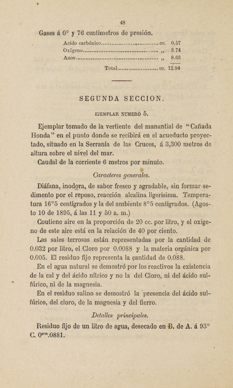 * Gases á 0o y 76 centímetros de presión. Acido carbónico........ 0.57 Oxígeno. 3.74 Azoe.... 8.63 Total.. 12.94 SEGUNDA SECCION. EJEMPLAR NUMERO 5. Ejemplar tomado de la vertiente del manantial de u Cañada Honda” en el punto donde se recibirá en el acueducto proyec¬ tado, situado en la Serranía de las Cruces, á 3,300 metros de altura sobre el nivel del mar. Caudal de la corriente 6 metros por minuto. Caracteres generales. Diáfana, inodora, de sabor fresco y agradable, sin formar se¬ dimento por el reposo, reacción alcalina lsgerísima. Tempera¬ tura 16°5 centígrados y la del ambiente 8°5 centígrados. (Agos¬ to 10 de 1895, á las 11 y 50 a, m.) Contiene aire en la proporción de 20 cc. por litro, y el oxige¬ no de este aire está en la relación de 40 por ciento. Las sales terrosas están representadas por la cantidad de 0.032 por litro, el Cloro por 0.0088 y la materia orgánica por 0.005. El residuo fijo representa la cantidad de 0.088. En el agua natural se demostró por los reactivos la existencia de la cal y del ácido nítrico y no la del Cloro, ni del ácido sul¬ fúrico, ni de la magnesia. En el residuo salino se demostró la presencia del ácido sul¬ fúrico, del cloro, de la magnesia y del fierro. Detalles principales. Residuo fijo de un litro de agua, desecado en B. de A. á 93° C. 0grm.0881.