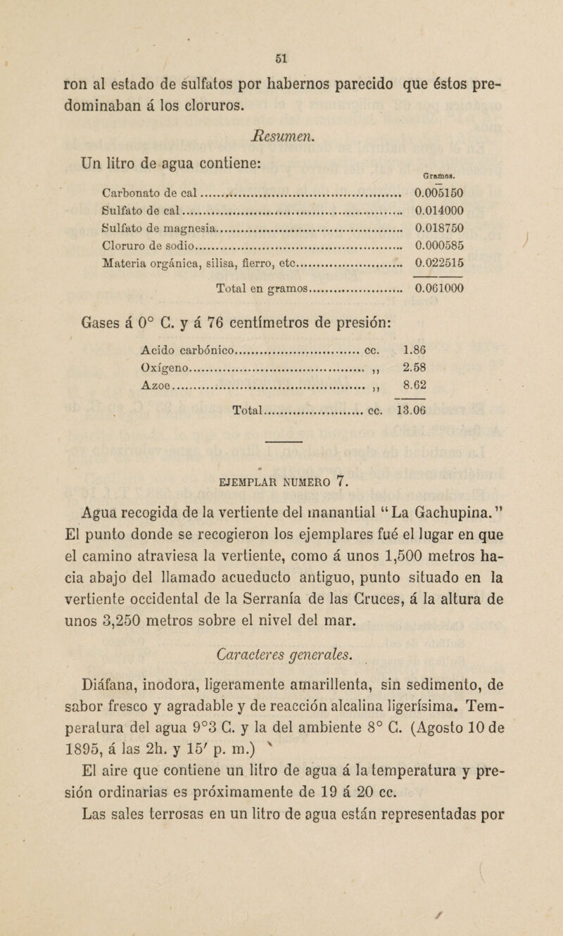 ron al estado de sulfatos por habernos parecido que éstos pre¬ dominaban á los cloruros. Resumen. Un litro de agua contiene: Carbonato de cal.*. Sulfato de cal. Sulfato de magnesia. Cloruro de sodio. Materia orgánica, silisa, fierro, etc... Total en gramos Gases á 0o C. y á 76 centímetros de presión: Acido carbónico. cc. 1.86 Oxígeno. ,, 2.58 Azoe... ,, 8.62 Total. cc. 13.06 EJEMPLAR NUMERO 7. Agua recogida de la vertiente del manantial uLa Gachupina.” El punto donde se recogieron los ejemplares fué el lugar en que el camino atraviesa la vertiente, como á unos 1,500 metros ha¬ cia abajo del llamado acueducto antiguo, punto situado en la vertiente occidental de la Serranía de las Cruces, á la altura de unos 3,250 metros sobre el nivel del mar. Caracteres generales. Diáfana, inodora, ligeramente amarillenta, sin sedimento, de sabor fresco y agradable y de reacción alcalina ligerísima. Tem¬ peratura del agua 9°3 C. y la del ambiente 8o C. (Agosto 10 de 1895, á las 2h. y 15' p. m.) El aire que contiene un litro de agua á la temperatura y pre¬ sión ordinarias es próximamente de 19 á 20 cc. Las sales terrosas en un litro de agua están representadas por f ✓ Gramos. 0.005150 0.014000 0.018750 0.000585 0.022515 0.061000