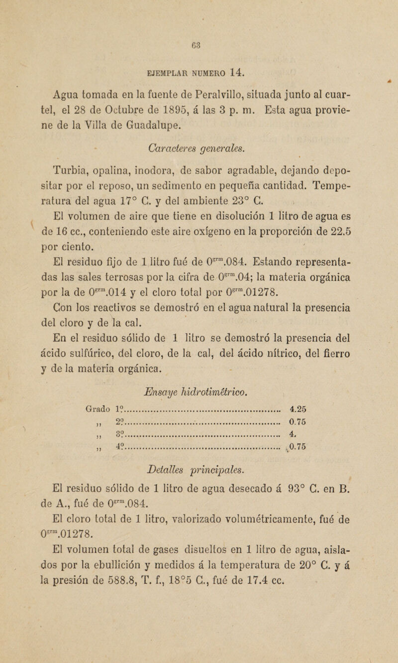 EJEMPLAR NUMERO 14. Agua tomada en la fuente de Peralvillo, situada junto al cuar¬ tel, el 28 de Octubre de 1895, á las 3 p. m. Esta agua provie¬ ne de la Villa de Guadalupe. Caracteres generales. Turbia, opalina, inodora, de sabor agradable, dejando depo¬ sitar por el reposo, un sedimento en pequeña cantidad. Tempe¬ ratura del agua 17° G. y del ambiente 23° G. > El volumen de aire que tiene en disolución 1 litro de agua es de 16 cc., conteniendo este aire oxígeno en la proporción de 22.5 por ciento. El residuo fijo de 1 litro fue de 05rm.084. Estando representa¬ das las sales terrosas por la cifra de 0grm.04; la materia orgánica por la de 0grm.014 y el cloro total por 0grm.01278. Con los reactivos se demostró en el agua natural la presencia \ * * del cloro y de la cal. En el residuo sólido de 1 litro se demostró la presencia del ácido sulfúrico, del cloro, de la cal, del ácido nítrico, del fierro y de la materia orgánica. Ensaye hidrotimétrico. Grado 1?. 4.25 „ 2?. 0.75 » 3?. 4. „ 4?. .0.75 Detalles principales. El residuo sólido de 1 litro de agua desecado á 93° G. en B. de A., fué de 0grm.084. El cloro total de 1 litro, valorizado volumétricamente, fué de 0grm.01278. El volumen total de gases disueltos en 1 litro de agua, aisla¬ dos por la ebullición y medidos á la temperatura de 20° G. y á la presión de 588.8, T. f., 18°5 C., fué de 17.4 cc.