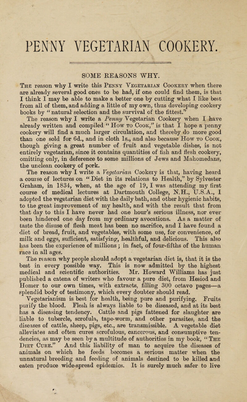 FENNY VEGETARIAN COOKERY. SOME REASONS WHY. The reason why I write this Penny Vegetarian Cookery when there are already several good ones to he had, if one could find them, is that I think I may be able to make a better one by cutting what I like best from all of them, and adding a little of my own, thus developing cookery books by “ natural selection and the survival of the fittest.” The reason why I write a Penny Vegetarian Cookery when I have already written and compiled “ How to Cook,” is that I hope a penny cookery will find a much larger circulation, and thereby do more good than one sold for 6d., and in cloth Is., and also because How to Cook, though giving a great number of fruit and vegetable dishes, is not entirely vegetarian, since it contains quantities of fish and flesh cookery, omitting only, in deference to some millions of Jews and Mahomedans, the unclean cookery of pork. The reason why I write a Vegetarian Cookery is that, having heard a course of lectures on “ Diet in its relations to Health,” by Sylvester Graham, in 1834, when, at the age of 19, I was attending my first course of medical lectures at Dartmouth College, N.H., U.S.A., I adopted the vegetarian diet with the daily bath, and other hygienic habits, to the great improvement of my health, and with the result that from that day to this I have never had one hour’s serious illness, nor ever been hindered one day from my ordinary avocations. As a matter of taste the disuse of flesh meat has been no sacrifice, and I have found a diet of bread, fruit, and vegetables, with some use, for convenience, of milk and eggs, sufficient, satisfying, healthful, and delicious. This also has been the experience of millions; in fact, of four-fifths of the human race in all ages. The reason why people should adopt a vegetarian diet is, that it is the best in every possible way. This is now admitted by the highest medical and scientific authorities. Mr. Howard Williams has just published a catena of writers who favour a pure diet, from Hesiod and Homer to our own times, with extracts, filling 300 octavo pages—a splendid body of testimony, which every doubter should read. Vegetarianism is best for health, being pure and purifying. Fruits purify the blood. Flesh is always liable to be diseased, and at its best has a diseasing tendency. Cattle and pigs fattened for slaughter are liable to tubercle, scrofula, tape-worm, and other parasites, and the diseases of cattle, sheep, pigs, etc., are transmissible. A vegetable diet alleviates and often cures scrofulous, cancerous, and consumptive ten¬ dencies, as may be seen by a multitude of authorities in my book, “ The Diet Cure.” And this liability of man to acquire the diseases of animals on which he feeds becomes a serious matter when the unnatural breeding and feeding of animals destined to be killed and eaten produce wide-spread epidemics. It is surely much safer to live