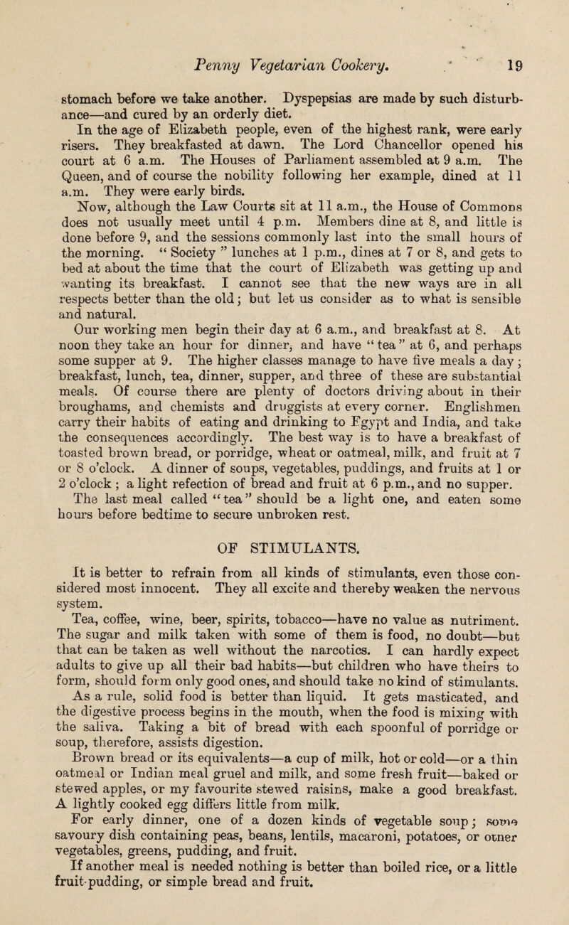stomach before we take another. Dyspepsias are made by such disturb¬ ance—and cured by an orderly diet. In the age of Elizabeth people, even of the highest rank, were early risers. They breakfasted at dawn. The Lord Chancellor opened his court at 6 a.m. The Houses of Parliament assembled at 9 a.m. The Queen, and of course the nobility following her example, dined at 11 a.m. They were early birds. Now, although the Law Courts sit at 11 a.m., the House of Commons does not usually meet until 4 p.m. Members dine at 8, and little is done before 9, and the sessions commonly last into the small hours of the morning. “ Society ” lunches at 1 p.m., dines at 7 or 8, and gets to bed at about the time that the court of Elizabeth was getting up and wanting its breakfast. I cannot see that the new ways are in all respects better than the old; but let us consider as to what is sensible and natural. Our working men begin their day at 6 a.m., and breakfast at 8. At noon they take an hour for dinner,- and have “ tea ” at 6, and perhaps some supper at 9. The higher classes manage to have five meals a day; breakfast, lunch, tea, dinner, supper, and three of these are substantial meals. Of course there are plenty of doctors driving about in their broughams, and chemists and druggists at every corner. Englishmen carry their habits of eating and drinking to Egypt and India, and take the consequences accordingly. The best way is to have a breakfast of toasted brown bread, or porridge, wheat or oatmeal, milk, and fruit at 7 or 8 o’clock. A dinner of soups, vegetables, puddings, and fruits at 1 or 2 o’clock ; a light refection of bread and fruit at 6 p.m., and no supper. The last meal called “ tea ” should be a light one, and eaten some hours before bedtime to secure unbroken rest. OF STIMULANTS. It is better to refrain from all kinds of stimulants, even those con¬ sidered most innocent. They all excite and thereby weaken the nervous system. Tea, coffee, wine, beer, spirits, tobacco—have no value as nutriment. The sugar and milk taken with some of them is food, no doubt—but that can be taken as well without the narcotics. I can hardly expect adults to give up all their bad habits—but children wTho have theirs to form, should form only good ones, and should take no kind of stimulants. As a rule, solid food is better than liquid. It gets masticated, and the digestive process begins in the mouth, when the food is mixing with the saliva. Taking a bit of bread with each spoonful of porridge or soup, therefore, assists digestion. Brown bread or its equivalents—a cup of milk, hot or cold—or a thin oatmeal or Indian meal gruel and milk, and some fresh fruit—baked or stewed apples, or my favourite stewed raisins, make a good breakfast. A lightly cooked egg differs little from milk. For early dinner, one of a dozen kinds of vegetable soup; some savoury dish containing peas, beans, lentils, macaroni, potatoes, or otner vegetables, greens, pudding, and fruit. If another meal is needed nothing is better than boiled rice, or a little fruit-pud ding, or simple bread and fruit.
