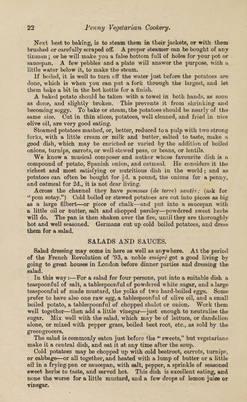 Next best to baking, is to steam them in their jackets, or with them brushed or carefully scraped off. A proper steamer can be bought of any tinman ; or he will make you a false bottom full of holes for your pot or saucepan. A few pebbles and a plate will answer the purpose, with a little water below it, to make the steam. If boiled, it is well to turn off the water just before the potatoes are done, which is when you can put a fork through the largest, and let them bake a bit in the hot kettle for a finish. A baked potato should be taken with a towel in both hands, as soon as done, and slightly broken. This prevents it from shrinking and becoming soggy. To bake or steam, the potatoes should be nearly of the same size. Cut in thin slices, potatoes, well cleaned, and fried in nice olive oil, are very good eating. Steamed potatoes mashed, or, better, reduced to a pulp with two strong forks, with a little cream or milk and butter, salted to taste, make a good dish, which may be enriched or varied by the addition of boiled onions, turnips, carrots, or well-stewed peas, or beans, or lentils. We know a musical composer and author whose favourite dish is a compound of potato, Spanish onion, and oatmeal. He considers it the richest and most satisfying or nutritious dish in the world; and as potatoes can often be bought for -td. a pound, the onions for a penny, and oatmeal for 2d., it is not dear living. Across the channel they have pommes (de lerre) saute3; (ask for “ pom sotay.”) Cold boiled or stewed potatoes are cut into pieces as big as a large filbert—or piece of chalk—and put into a saucepan with a little oil or butter, salt and chopped parsley—powdered sweet herbs will do. The pan is then shaken over the fire, until they are thoroughly hot and well seasoned. Germans cut up cold boiled potatoes, and dress them for a salad. SALADS AND SAUCES. Salad dressing may come in here as well as anywhere. At the period of the French Revolution of ’93, a noble emigre got a good living by going to great houses in London before dinner parties and dressing the salad. In this way s—For a salad for four persons, put into a suitable dish a teaspoonful of salt, a tablespoonful of powdered white sugar, and a large teaspoonful of made mustard, the yolks of two hard-boiled eggs. Some prefer to have also one raw egg, a tablespoonful of olive oil, and a small boiled potato, a tablespoonful of chopped shalot or onion. Work them well together—then add a little vinegar—just enough to neutralise the sugar. Mix well with the salad, which may be of lettuce, or dandelion alone, or mixed with pepper grass, boiled beet root, etc., as sold by the greengrocers. The salad is commonly eaten just before the “ sweets,” but vegetarians make it a central dish, and eat it at any time after the soup. Cold potatoes may be chopped up with cold beetroot, carrots, turnips, or cabbage—or all together, and heated with a lump of butter or a little oil in a frying-pan or saucepan, with salt, pepper, a sprinkle of seasoned sweet herbs to taste, and served hot. This dish is excellent eating, and none the worse for a little mustard, and a few drops of lemon juice or vinegar.