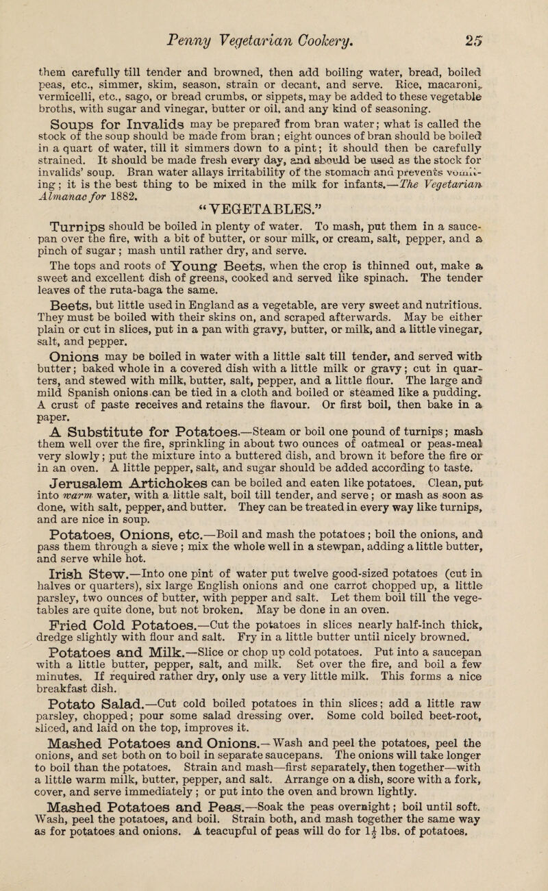 them carefully till tender and browned, then add boiling water, bread, boiled peas, etc., simmer, skim, season, strain or decant, and serve. Rice, macaroni;,, vermicelli, etc., sago, or bread crumbs, or sippets, may be added to these vegetable broths, with sugar and vinegar, butter or oil, and any kind of seasoning. Soups for Invalids may be prepared from bran water; what is called the stock of the soup should be made from bran; eight ounces of bran should be boiled in a quart of water, till it simmers down to a pint; it should then be carefully strained. It should be made fresh every day, and should be used as the stock for invalids’ soup. Bran water allays irritability of the stomach and prevents vomit¬ ing ; it is the best thing to be mixed in the milk for infants.—The Vegetarian. Almanac for 1882. “ VEGETABLES.” Turnips should be boiled in plenty of water. To mash, put them in a sauce¬ pan over the fire, with a bit of butter, or sour milk, or cream, salt, pepper, and a pinch of sugar ; mash until rather dry, and serve. The tops and roots of Youngf Beets, when the crop is thinned out, make a sweet and excellent dish of greens, cooked and served like spinach. The tender leaves of the ruta-baga the same. Beets, but little used in England as a vegetable, are very sweet and nutritious. They must be boiled with their skins on, and scraped afterwards. May be either plain or cut in slices, put in a pan with gravy, butter, or milk, and a little vinegar, salt, and pepper. Onions may be boiled in water with a little salt till tender, and served with butter; baked whole in a covered dish with a little milk or gravy; cut in quar¬ ters, and stewed with milk, butter, salt, pepper, and a little flour. The large and mild Spanish onions can be tied in a cloth and boiled or steamed like a pudding. A crust of paste receives and retains the flavour. Or first boil, then bake in a paper. A Substitute for Potatoes-—Steam or boil one pound of turnips; masb them well over the fire, sprinkling in about two ounces of oatmeal or peas-meal very slowly; put the mixture into a buttered dish, and brown it before the fire or in an oven. A little pepper, salt, and sugar should be added according to taste. Jerusalem Artichokes can be boiled and eaten like potatoes. Clean, put into warm water, with a little salt, boil till tender, and serve; or mash as soon a& done, with salt, pepper, and butter. They can be treated in every way like turnips, and are nice in soup. Potatoes, Onions, etc.—Boil and mash the potatoes ; boil the onions, and pass them through a sieve ; mix the whole well in a stewpan, adding a little butter, and serve while hot. Irish Stew.—Into one pint of water put twelve good-sized potatoes (cut in halves or quarters), six large English onions and one carrot chopped up, a little parsley, two ounces of butter, with pepper and salt. Let them boil till the vege¬ tables are quite done, but not broken. May be done in an oven. Fried Cold Potatoes.—Cut the potatoes in slices nearly half-inch thick, dredge slightly with flour and salt. Fry in a little butter until nicely browned. Potatoes and Milk.—Slice or chop up cold potatoes. Put into a saucepan with a little butter, pepper, salt, and milk. Set over the fire, and boil a few minutes. If required rather dry, only use a very little milk. This forms a nice breakfast dish. Potato Salad.—Cut cold boiled potatoes in thin slices; add a little raw parsley, chopped; pour some salad dressing over. Some cold boiled beet-root, sliced, and laid on the top, improves it. Mashed Potatoes and Onions.—Wash and peel the potatoes, peel the onions, and set both on to boil in separate saucepans. The onions will take longer to boil than the potatoes. Strain and mash—first separately, then together—with a little warm milk, butter, pepper, and salt. Arrange on a dish, score with a fork, cover, and serve immediately ; or put into the oven and brown lightly. Mashed Potatoes and Peas.—Soak the peas overnight; boil until soft. Wash, peel the potatoes, and boil. Strain both, and mash together the same way as for potatoes and onions. A teacupful of peas will do for 1^ lbs. of potatoes.