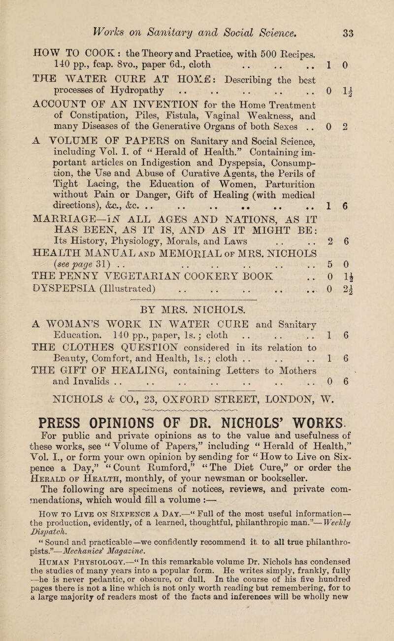 HOW TO COOK: the Theory and Practice, with 500 Recipes. 140 pp., fcap. 8vo., paper 6d., cloth .. .. ..10 THE WATER CURE AT HOME: Describing the best processes of Hydropathy .. .. .. .. .. 0 1| ACCOUNT OF AN INVENTION for the Home Treatment of Constipation, Piles, Fistula, Vaginal Weakness, and many Diseases of the Generative Organs of both Sexes .. 0 2 A VOLUME OF PAPERS on Sanitary and Social Science, including Vol. I. of “ Herald of Health.” Containing im¬ portant articles on Indigestion and Dyspepsia, Consump¬ tion, the Use and Abuse of Curative Agents, the Perils of Tight Lacing, the Education of Women, Parturition without Pain or Danger, Gift of Healing (with medical directions), &c., &c. .. .. .. . # .. ..16 MARRIAGE—IN ALL AGES AND NATIONS, AS IT HAS BEEN, AS IT IS, AND AS IT MIGHT BE: Its History, Physiology, Morals, and Laws . . . . 2 6 HEALTH MANUAL and MEMORIAL of MRS. NICHOLS {seepage 31) .. .. .. .. .. ..5 0 THE PENNY VEGETARIAN COOKERY BOOK ..01$ DYSPEPSIA (Illustrated) .. .. .. .. ,. 0 2| BY MRS. NICHOLS. A WOMAN’S WORK IN WATER CURE and Sanitary Education. 140 pp., paper, Is.; cloth . . . . ..16 THE CLOTHES QUESTION considered in its relation to Beauty, Comfort, and Health, Is.; cloth . . . . ..16 THE GIFT OF HEALING, containing Letters to Mothers and Invalids . . . . . . . . . . . . ..06 NICHOLS & CO., 23, OXFORD STREET, LONDON, W. PRESS OPINIONS OF DR. NICHOLS’ WORKS- For public and private opinions as to the value and usefulness of these works, see “Volume of Papers,” including “ Herald of Health,” Vol. I., or form your own opinion by sending for “ Howto Live on Six¬ pence a Day,” “ Count Rumford,” “ The Diet Cure,” or order the Herald of Health, monthly, of your newsman or bookseller. The following are specimens of notices, reviews, and private com¬ mendations, which would fill a volume :— How to Live on Sixpence a Day.—“ Full of the most useful information— the production, evidently, of a learned, thoughtful, philanthropic man.”— Weekly Dispatch. “ Sound and practicable—we confidently recommend it. to all true philanthro¬ pists.”—Mechanics’ Magazine. Human Physiology.—“In this remarkable volume Dr. Nichols has condensed the studies of many years into a popular form. He writes simply, frankly, fully -—he is never pedantic, or obscure, or dull. In the course of his five hundred pages there is not a line which is not only worth reading but remembering, for to a large majority of readers most of the facts and inferences will be wholly new