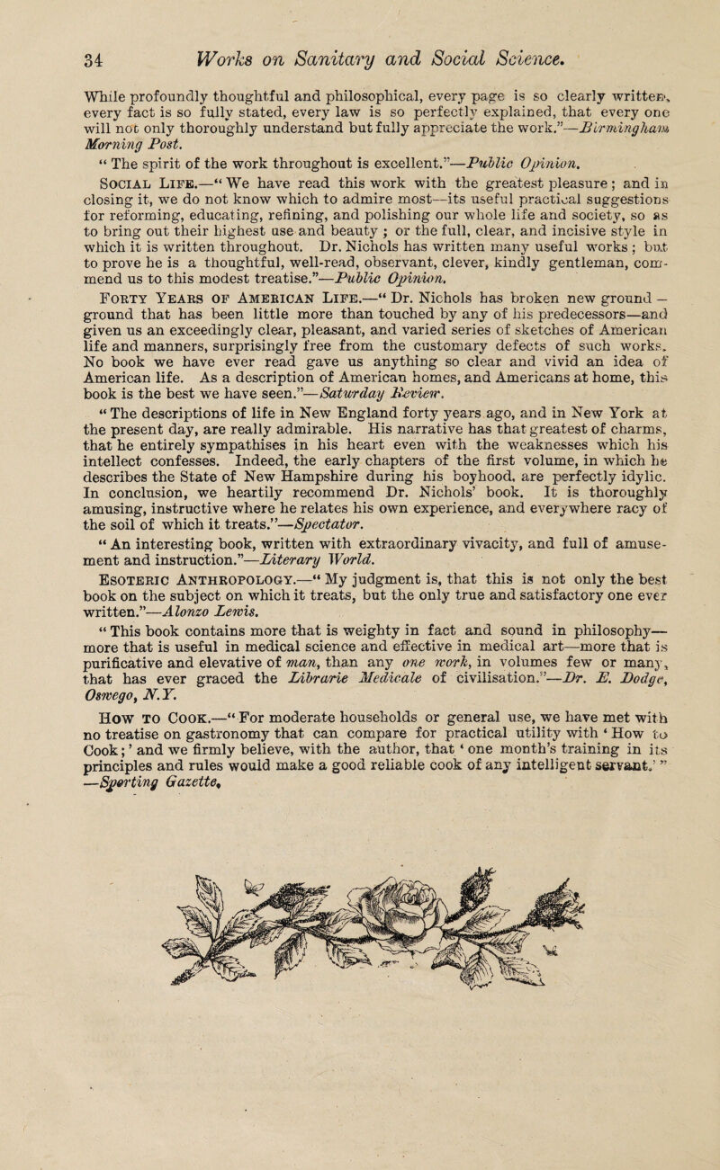 While profoundly thoughtful and philosophical, every page is so clearly written, every fact is so fully stated, every law is so perfectly explained, that every one will not only thoroughly understand but fully appreciate the work.”—Birmingham Morning Post. “ The spirit of the work throughout is excellent.”—Public Opinion. Social Life.—“ We have read this work with the greatest pleasure; and in closing it, we do not know which to admire most—its useful practical suggestions for reforming, educating, refining, and polishing our whole life and society, so as to bring out their highest use and beauty ; or the full, clear, and incisive style in which it is written throughout. Dr. Nichols has written many useful works ; but to prove he is a thoughtful, well-read, observant, clever, kindly gentleman, com¬ mend us to this modest treatise.”—Public Opinion. Forty Years of American Life.—“ Dr. Nichols has broken new ground — ground that has been little more than touched by any of his predecessors—and given us an exceedingly clear, pleasant, and varied series of sketches of American life and manners, surprisingly free from the customary defects of such works. No book we have ever read gave us anything so clear and vivid an idea of American life. As a description of American homes, and Americans at home, this book is the best we have seen.”—Saturday Bsview. “ The descriptions of life in New England forty years ago, and in New York at the present day, are really admirable. His narrative has that greatest of charms, that he entirely sympathises in his heart even with the weaknesses which his intellect confesses. Indeed, the early chapters of the first volume, in which he describes the State of New Hampshire during his boyhood, are perfectly idylic. In conclusion, we heartily recommend Dr. Nichols’ book. It is thoroughly amusing, instructive where he relates his own experience, and everywhere racy of the soil of which it treats.”—Spectator. “ An interesting book, written with extraordinary vivacity, and full of amuse¬ ment and instruction.”—Literary World. Esoteric Anthropology.—“ My judgment is, that this is not only the best book on the subject on which it treats, but the only true and satisfactory one ever written.”—Alonzo Lewis. “ This book contains more that is weighty in fact and sound in philosophy-— more that is useful in medical science and effective in medical art—more that is purificative and elevative of man, than any one work, in volumes few or many, that has ever graced the Librarie Medic-ale of civilisation.”—l)r. E. Bodge, Oswego, N.Y. How TO Cook.—“ For moderate households or general use, we have met with no treatise on gastronomy that can compare for practical utility with ‘ How to Cook; ’ and we firmly believe, with the author, that * one month’s training in its principles and rules would make a good reliable cook of any intelligent servant.’ ** —Sporting Gazette,