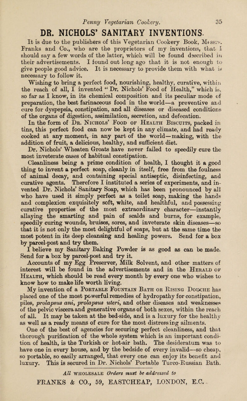 DR. NICHOLS’ SANITARY INVENTIONS. It is due to the publishers of this Vegetarian Cookery Book, Messrs. Franks and Co., who are the proprietors of my inventions, that I should say a few words of the latter, which will be found d9scribed in their advertisements. I found out long ago that it is not enough to give people good advice. It is necessary to provide them with what is necessary to follow it. Wishing to bring a perfect food, nourishing, healthy, curative, within the reach of all, I invented “ Dr. Nichols’ Food of Health,” which is, so far as I know, in its chemical composition and its peculiar mode of preparation, the best farinaceous food in the world—a preventive and cure for dyspepsia, constipation, and all diseases or diseased conditions of the organs of digestion, assimilation, secretion, and defecation. In the form of Dr. Nichols’ Food of Health Biscuits, packed in tins, this perfect food can now be kept in any climate, and had ready cooked at any moment, in any part of the world—making, with the addition of fruit, a delicious, healthy, and sufficient diet. Dr. Nichols’ Wheaten Groats have never failed to speedily cure the most inveterate cases of habitual constipation. Cleanliness being a prime condition of health, I thought it a good thing to invent a perfect soap, cleanly in itself, free from the foulness of animal decay, and containing special antiseptic, disinfecting, and curative agents. Therefore I instituted a series of experiments, and in¬ vented Dr. Nichols’ Sanitary Soap, which has been pronounced by all who have used it simply perfect as a toilet soap, making the hands and complexion exquisitely soft, white, and healthful, and possessing curative properties of the most extraordinary character—instantly allaying the smarting and pain of scalds and burns, for example, speedily curing wounds, bruises, sores, and inveterate skin diseases—so that it is not only the most delightful of soaps, but at the same time the most potent in its deep cleansing and healing powers. Send for a box by parcel-post and try them. I believe my Sanitary Baking Powder is as good as can be made. Send for a box by parcel-post and try it. Accounts of my Egg Preserver, Milk Solvent, and other matters of interest will be found in the advertisements and in the Herald of Health, which should be read every month by every one who wishes to know how to make life worth living. My invention of a Portable Fountain Bath or Bising Douohe has placed one of the most powerful remedies of hydropathy for constipation, piles, prolapsus ani, prolapsus uteri, and other diseases and weaknesses of the pelvic viscera and generative organs of both sexes, within the reach of all. It may be taken at the bed-side, and is a luxury for the healthy as well as a ready means of cure for the most distressing ailments. One of the best of agencies for securing perfect cleanliness, and that thorough purification of the whole system which is an important condi¬ tion of health, is the Turkish or hot-air bath. The desideratum was to have one in every house, and by the bedside of every invalid—so cheap, so portable, so easily arranged, that every one can enjoy its benefit and luxurv. This is secured in Dr. Nichols’ Portable Turco-Bussian Bath. * All wholesale Orders must ~be addressed to FRANKS & CO., 59, EASTCHEAP, LONDON, E.C....