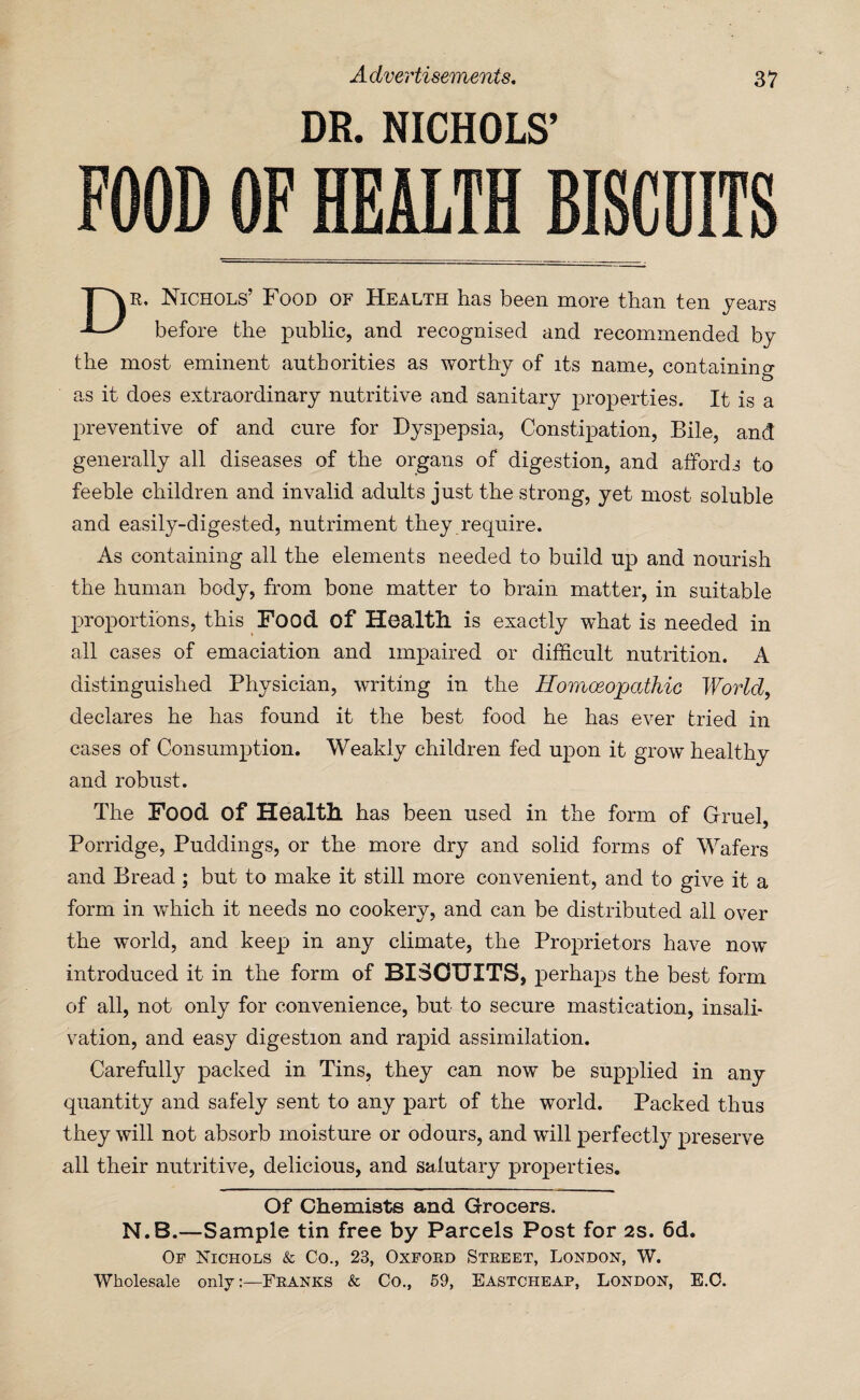 DR. NICHOLS’ FOOD OF HEALTH BISCUITS R. Nichols’ Food of Health has been more than ten years ^ before the public, and recognised and recommended by the most eminent authorities as worthy of its name, containing as it does extraordinary nutritive and sanitary properties. It is a preventive of and cure for Dyspepsia, Constipation, Bile, and generally all diseases of the organs of digestion, and affords to feeble children and invalid adults just the strong, yet most soluble and easily-digested, nutriment they require. As containing all the elements needed to build up and nourish the human body, from bone matter to brain matter, in suitable proportions, this Food of Health, is exactly what is needed in all cases of emaciation and impaired or difficult nutrition. A distinguished Physician, writing in the Homoeopathic World, declares he has found it the best food he has ever tried in cases of Consumption. Weakly children fed upon it grow healthy and robust. The Food Of Health, has been used in the form of Gruel, Porridge, Puddings, or the more dry and solid forms of Wafers and Bread; but to make it still more convenient, and to give it a form in which it needs no cookery, and can be distributed all over the world, and keep in any climate, the Proprietors have now introduced it in the form of BISCUITS, perhaps the best form of all, not only for convenience, but to secure mastication, insali¬ vation, and easy digestion and rapid assimilation. Carefully packed in Tins, they can now be supplied in any quantity and safely sent to any part of the world. Packed thus they will not absorb moisture or odours, and will perfectly preserve all their nutritive, delicious, and salutary properties. Of Chemists and Grocers. N.B.—Sample tin free by Parcels Post for 2s. 6d. Op Nichols & Co., 23, Oxford Street, London, W.