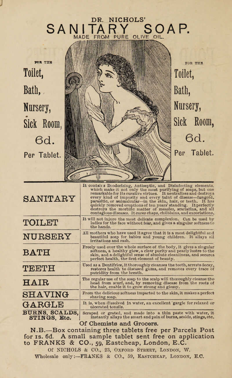 DR. NICHOLS’ SANITARY SOAP. MADE FROM PURE OLIVE OIL. WS TIES Toilet, Bath,, Nursery, * Sick Room, 6d. Per Tablet. FOR TH3 Toilet, Bath, Nursery, Sick Room, 6d. Per Tablet. SANITARY TOILET NURSERY BATH TEETH HAIR SHAVING GARGLE It contairs Deodorising, Antiseptic, and Disinfecting elements, which make it not only the most purifying of soaps, but one remarkable for its curative virtues. It neutralizes and destroys every kind of impurity and every taint of disease—fungoid, parasitic, or animalcular—in the skin, hair, or teeth. It has quickly removed eruptions of ten years’ standing. It perfectly destroys the morbific matter of measles, scarlatina, and all contagious diseases. It cures chaps, chilblains, and excoriations. It will not injure the most delicate complexion. Gan be used by ladies for the face without fear, and gives a singular softness to the hands. All mothers who have used it agree that it is a most delightful and beautiful soap for babies and young children. It allays all irritations and rash. Freely used over the whole surface of the body, it gives a singular softness, a healthy glow, a clear purity and pearly lustre to the skin, and a delightful sense of absolute cleanliness, and secures perfect health, the first element of beauty. Used as a Dentifrice, it thoroughly cleanses the teeth, arrests decay, restores health to diseased gums, and removes every trace of putridity from the breath. The regular use of the soap to the scalp will thoroughly cleanse the head from scurf, and, by removing disease from the roots of the hair, enable it to grow strong and glossy. From the delicious softness imparted to the skin, it makes a perfect shaving soap. It is, when dissolved in water, an excellent gargle for relaxed or ulcerated tonsils. BURNS, SCALDS, STINGS, Etc. Scraped or grated, and made into a thin paste with water, it instantly allays the smart and pain of burns, scalds, stings, etc. Of Chemists and Grocers. N.B.—Box containing three tablets free per Parcels Post for is. 6d. A small sample tablet sent free on application to FRANKS & CO., 59, Eastcheap, London, E.C. Of NICHOLS & CO., 23, Oxford Street, London, W.