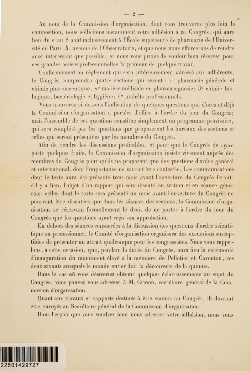 Au nom de la Commission d’organisation, dont vous trouverez plus loin la composition, nous sollicitons instamment votre adhésion à ce Congrès, qui aura lieu du 2 au 8 août inclusivement à l’Ecole supérieure de pharmacie de l’Univer¬ sité de Paris, û, avenue de l’Observatoire, et que nous nous efforcerons de rendre aussi intéressant que possible, et nous vous prions de vouloir bien réserver pour ces grandes assises professionnelles la primeur de quelque travail. Conformément au règlement qui sera ultérieurement adressé aux adhérents, le Congrès comprendra quatre sections qui seront : i° pharmacie générale et chimie pharmaceutique; 2° matière médicale ou pharmacognosie; 3° chimie bio¬ logique, bactériologie et hygiène; U° intérêts professionnels. Vous trouverez ci-dessous l’indication de quelques questions que d’ores et déjà la Commission d’organisation a portées d’office à l’ordre du jour du Congrès; mais l’ensemble de ces questions constitue simplement un programme provisoire, qui sera complété par les questions que proposeront les bureaux des sections et celles qui seront présentées par les membres du Congrès. Afin de rendre les discussions profitables, et pour que le Congrès de 1900 porte quelques fruits, la Commission d’organisation insiste vivement auprès des membres du Congrès pour qu’ils ne proposent que des questions d’ordre général et international, dont l’importance ne saurait être contestée. Les communications dont le texte aura été présenté trois mois avant l’ouverture du Congrès feront, s’il y a lieu, l’objet d’un rapport qui sera discuté en section et en séance géné¬ rale; celles dont le texte sera présenté un mois avant l’ouverture du Congrès ne pourront être discutées que dans les séances des sections, la Commission d’orga¬ nisation se réservant formellement le droit de ne porter à l’ordre du jour du Congrès que les questions ayant reçu son approbation. En dehors des séances consacrées à la discussion des questions d’ordre scienti¬ fique ou professionnel, le Comité d’organisation organisera des excursions suscep¬ tibles de présenter un attrait quelconque pour les congressistes. Nous vous rappe¬ lons, à cette occasion, que, pendant la durée du Congrès, aura lieu la cérémonie d’inauguration du monument élevé à la mémoire de Pelletier et Caventou, ces deux savants auxquels le monde entier doit la découverte de la quinine. Dans le cas où vous désireriez obtenir quelques éclaircissements au sujet du Congrès, vous pouvez vous adresser à M. Crinon, secrétaire général de la Com¬ mission d’organisation. Quant aux travaux et rapports destinés à être soumis au Congrès, ils devront être envoyés au Secrétaire général de la Commission d’organisation. Dans l’espoir que vous voudrez bien nous adresser votre adhésion, nous vous 22501429727