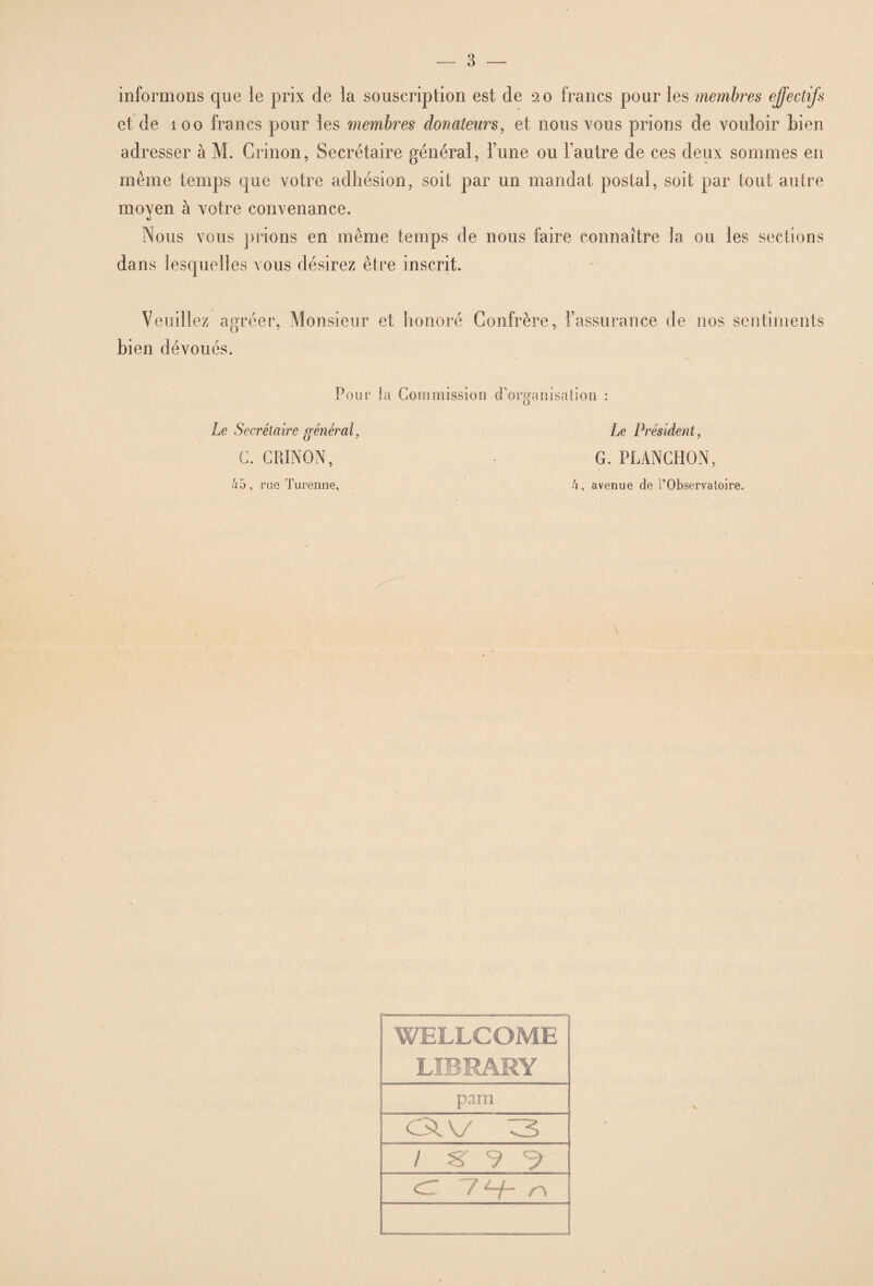 informons que le prix de la souscription est de 20 francs pour les membres effectifs et de 100 francs pour les membres donateurs, et nous vous prions de vouloir bien adresser à M. Crinon, Secrétaire général, Tune ou l’autre de ces deux sommes en même temps que votre adhésion, soit par un mandat postal, soit par tout autre moyen à votre convenance. Nous vous prions en même temps de nous faire connaître la ou les sections dans lesquelles vous désirez être inscrit. Veuillez agréer, Monsieur et honoré Confrère, l’assurance de nos sentiments bien dévoués. Pour ta Commission d’organisation : Le Secrétaire général, Le Président, C. CRINON, G. PLANCHON, 45, rue Turenne, 4, avenue de i’Observatoire. ‘WELLCOME LIBRAMY pam csrv /'s- 7 <1... 7 /’v