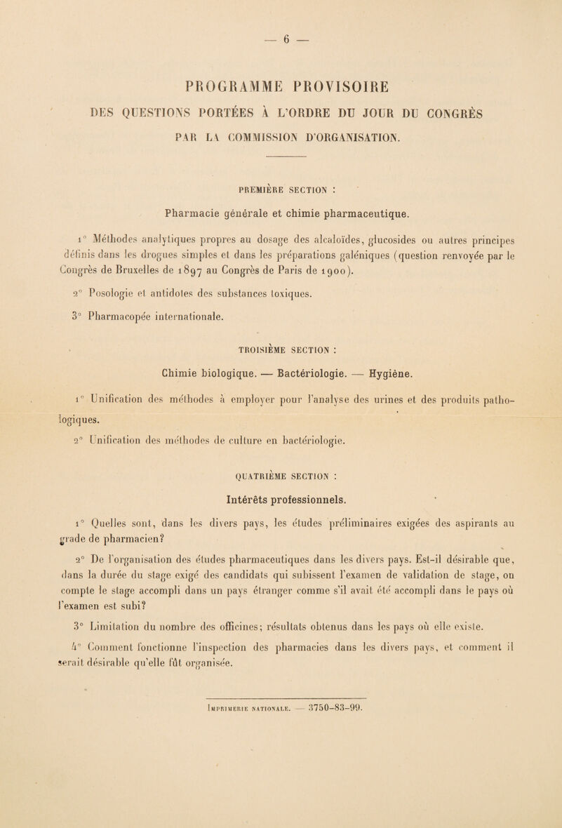 PROGRAMME PROVISOIRE DES QUESTIONS PORTÉES À L’ORDRE DU JOUR DU CONGRÈS PAR LA COMMISSION D’ORGANISATION. PREMIERE SECTION : Pharmacie générale et chimie pharmaceutique. i° Méthodes analytiques propres au dosage des alcaloïdes, glucosides ou autres principes définis dans les drogues simples et dans les préparations galéniques (question renvoyée par le Congrès de Bruxelles de 1897 au Congrès de Paris de 1900). 20 Posologie et antidotes des substances toxiques. 3° Pharmacopée internationale. TROISIEME SECTION : Chimie biologique. — Bactériologie. — Hygiène. i° Unification des méthodes à employer pour l’analyse des urines et des produits patho¬ logiques. 20 Unification des méthodes de culture en bactériologie. QUATRIÈME SECTION : Intérêts professionnels. i° Quelles sont, dans les divers pays, les études préliminaires exigées des aspirants au grade de pharmacien? * 20 De l’organisation des études pharmaceutiques dans les divers pays. Est-il désirable que, dans la durée du stage exigé des candidats qui subissent l’examen de validation de stage, on compte le stage accompli dans un pays étranger comme s’il avait été accompli dans le pays où l’examen est subi? 3° Limitation du nombre des officines; résultats obtenus dans les pays où elle existe. Comment fonctionne l’inspection des pharmacies dans les divers pays, et comment il serait désirable qu’elle fût organisée. Imprimerie [nationale. — 3750-83-99.