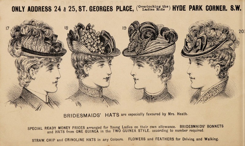 BRIDESMAIDS’ HATS are especially favoured by Mrs. Heath. SPECIAL READY MONEY PRICES arranged for Young Ladies on their own allowance. BRIDESMAIDS’ BONNETS and HATS from ONE GUINEA in the TWO GUINEA STYLE, according to number required. STRAW, CHIP and CRINOLINE HATS in any Colours. FLOWERS and FEATHERS for Driving and Walking.