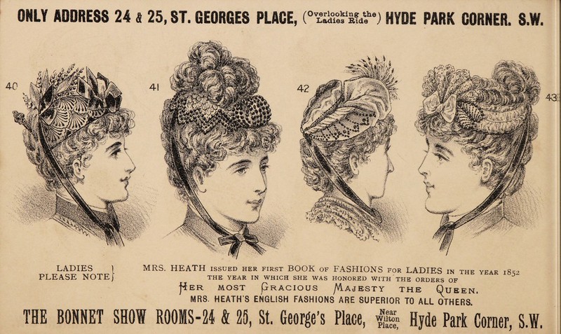 LADIES | PLEASE NOTE) MRS. HEATH issued her first BOOK of FASHIONS for LADIES in the year 18-2 THE YEAR IN WHICH SHE WAS HONORED WITH THE ORDERS OF j*ER MOST PrACIOUS /vlAJESTY THE QtJBEN. MRS. HEATH’S ENGLISH FASHIONS ARE SUPERIOR TO ALL OTHERS, THE BONNET SHOW ROOMS-24 fc 25, St. George’s Place, Hyde Park Corner, S.W. 42