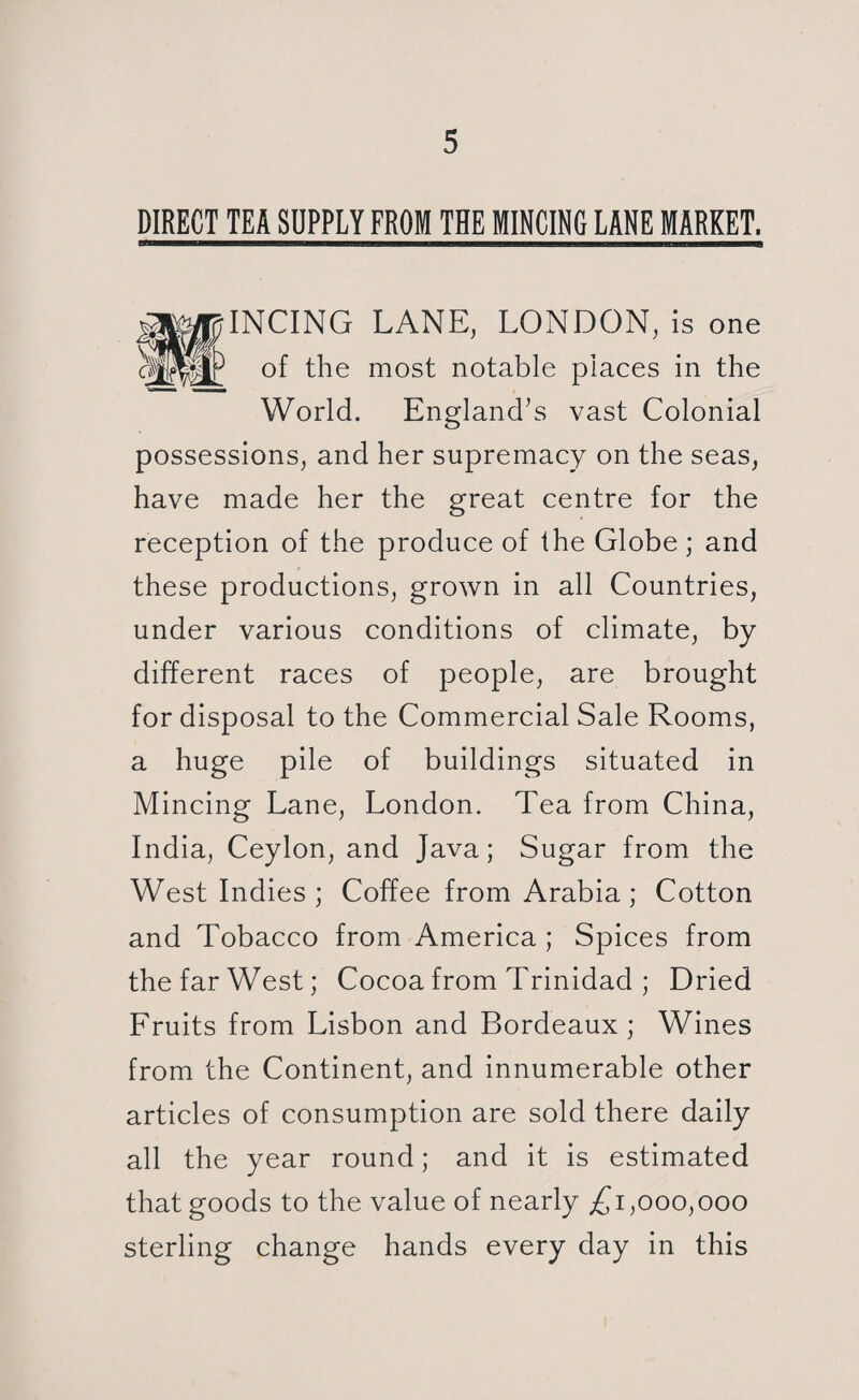 DIRECT TEA SUPPLY FROM THE MINCING LANE MARKET. INCING LANE, LONDON, is one of the most notable places in the World. England’s vast Colonial possessions, and her supremacy on the seas, have made her the great centre for the reception of the produce of the Globe ; and these productions, grown in all Countries, under various conditions of climate, by different races of people, are brought for disposal to the Commercial Sale Rooms, a huge pile of buildings situated in Mincing Lane, London. Tea from China, India, Ceylon, and Java; Sugar from the West Indies; Coffee from Arabia; Cotton and Tobacco from America ; Spices from the far West; Cocoa from Trinidad ; Dried Fruits from Lisbon and Bordeaux; Wines from the Continent, and innumerable other articles of consumption are sold there daily all the year round; and it is estimated that goods to the value of nearly £1,000,000 sterling change hands every day in this