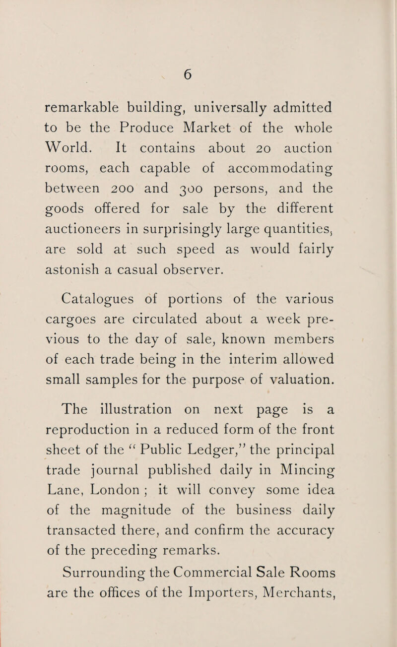 remarkable building, universally admitted to be the Produce Market of the whole World. It contains about 20 auction rooms, each capable of accommodating between 200 and 300 persons, and the goods offered for sale by the different auctioneers in surprisingly large quantities, are sold at such speed as would fairly astonish a casual observer. Catalogues of portions of the various cargoes are circulated about a week pre¬ vious to the day of sale, known members of each trade being in the interim allowed small samples for the purpose of valuation. The illustration on next page is a reproduction in a reduced form of the front sheet of the “ Public Ledger,” the principal trade journal published daily in Mincing Lane, London ; it will convey some idea of the magnitude of the business daily transacted there, and confirm the accuracy of the preceding remarks. Surrounding the Commercial Sale Rooms are the offices of the Importers, Merchants,