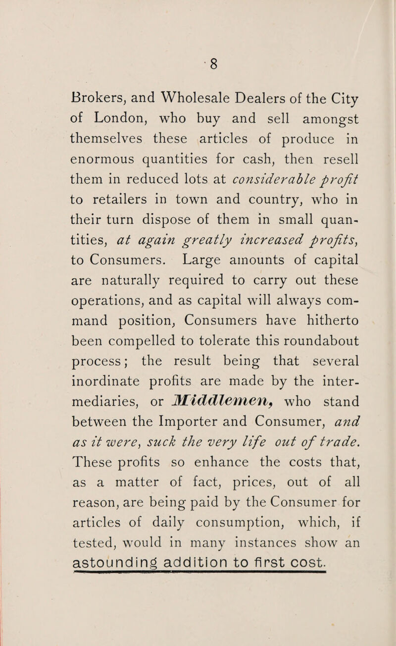 Brokers, and Wholesale Dealers of the City of London, who buy and sell amongst themselves these articles of produce in enormous quantities for cash, then resell them in reduced lots at considerable profit to retailers in town and country, who in their turn dispose of them in small quan¬ tities, at again greatly increased profits) to Consumers. Large amounts of capital are naturally required to carry out these operations, and as capital will always com¬ mand position, Consumers have hitherto been compelled to tolerate this roundabout process; the result being that several inordinate profits are made by the inter¬ mediaries, or Middlemen, who stand between the Importer and Consumer, and as it were, suck the very life out of trade. These profits so enhance the costs that, as a matter of fact, prices, out of all reason, are being paid by the Consumer for articles of daily consumption, which, if tested, would in many instances show an astounding addition to first cost.