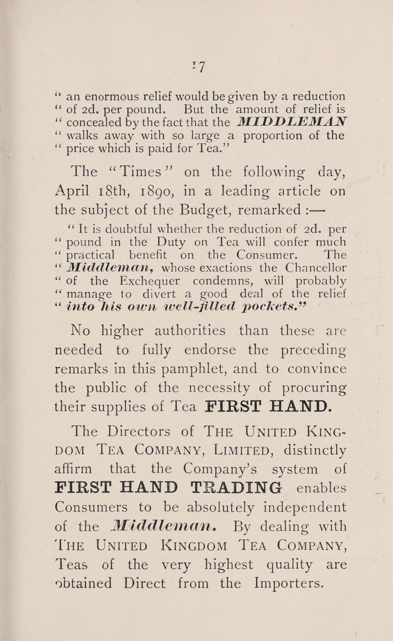 :7 “ an enormous relief would be given by a reduction “ of 2d. per pound. But the amount of relief is “ concealed by the fact that the MIDDLEMAN “ walks away with so large a proportion of the “ price which is paid for Tea.” The “ Times ” on the following day, April 18th, 1890, in a leading article on the subject of the Budget, remarked :— “ It is doubtful whether the reduction of 2d. per “ pound in the Duty on Tea will confer much “ practical benefit on the Consumer. The “ Middleman, whose exactions the Chancellor “ of the Exchequer condemns, will probably (( manage to divert a good deal of the relief “ into his own well-filled pockets,” No higher authorities than these are needed to fully endorse the preceding remarks in this pamphlet, and to convince the public of the necessity of procuring their supplies of Tea FIRST HAND. The Directors of The United King¬ dom Tea Company, Limited, distinctly affirm that the Company’s system of FIRST HAND TRADING enables Consumers to be absolutely independent of the Middleman, By dealing with The United Kingdom Tea Company, Teas of the very highest quality are obtained Direct from the Importers.