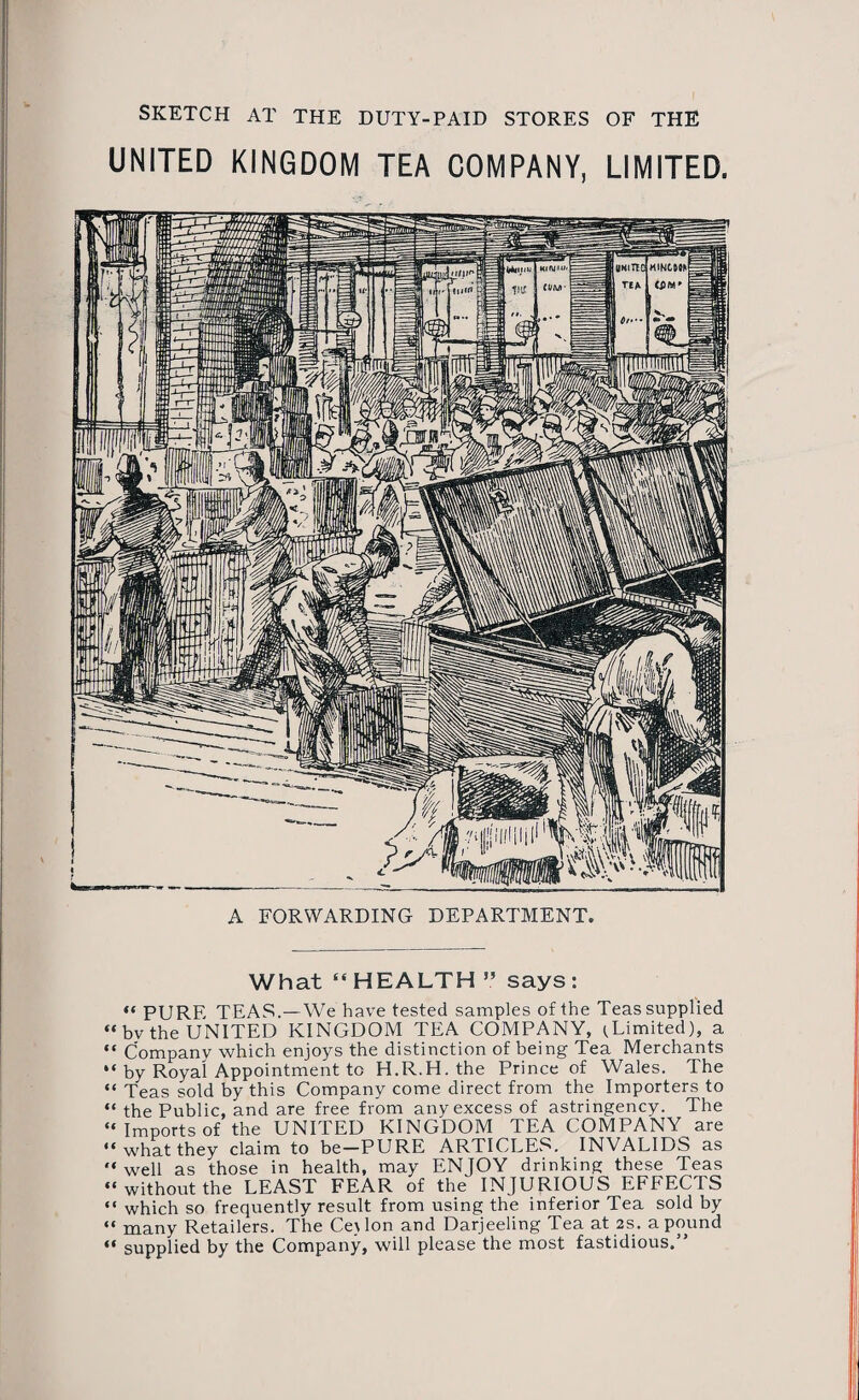 SKETCH AT THE DUTY-PAID STORES OF THE UNITED KINGDOM TEA COMPANY, LIMITED. A FORWARDING DEPARTMENT. What “HEALTH ” says: “ PURE TEAS.—We have tested samples of the Teas supplied “bv the UNITED KINGDOM TEA COMPANY, (Limited), a “ Company which enjoys the distinction of being Tea Merchants “ by Royal Appointment to H.R.H. the Prince of Wales, lhe “ Teas sold by this Company come direct from the Importers to “ the Public, and are free from any excess of astringency. The “Imports of the UNITED KINGDOM TEA COMPANY are “what they claim to be-PURE ARTICLES. INVALIDS as “ well as those in health, may ENJOY drinking these Teas “without the LEAST FEAR of the INJURIOUS EFFECTS “ which so frequently result from using the inferior Tea sold by “ many Retailers. The Ce\lon and Darjeeling Tea at 2s. a pound “ supplied by the Company, will please the most fastidious.”