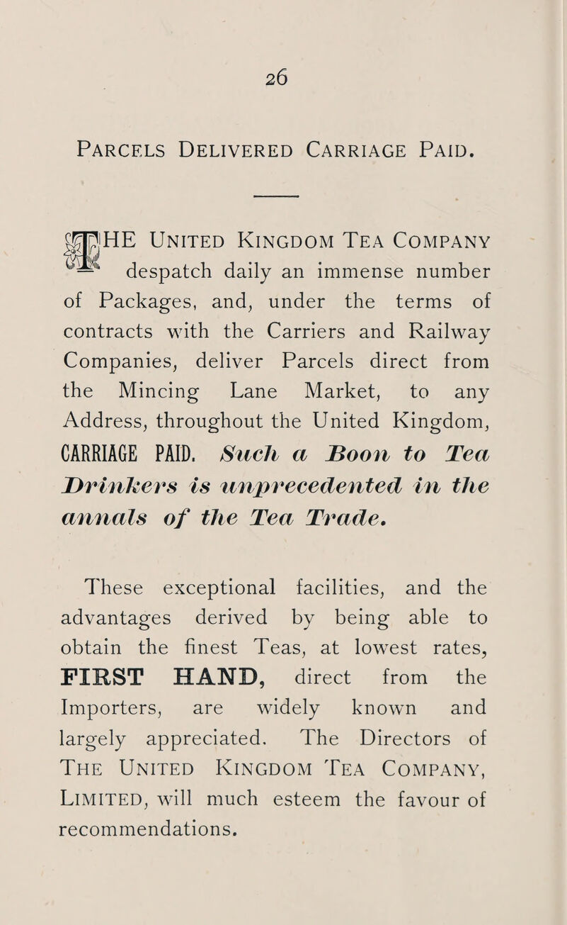 Parcels Delivered Carriage Paid. 5|JpjHE United Kingdom Tea Company k— despatch daily an immense number of Packages, and, under the terms of contracts with the Carriers and Railway Companies, deliver Parcels direct from the Mincing Lane Market, to any Address, throughout the United Kingdom, CARRIAGE PAID. Such a Boon to Tea Drinkers is unprecedented in the annals of the Tea Trade. These exceptional facilities, and the advantages derived by being able to obtain the finest Teas, at lowrest rates, FIRST HAND, direct from the Importers, are widely knowm and largely appreciated. The Directors of The United Kingdom Tea Company, Limited, will much esteem the favour of recommendations.