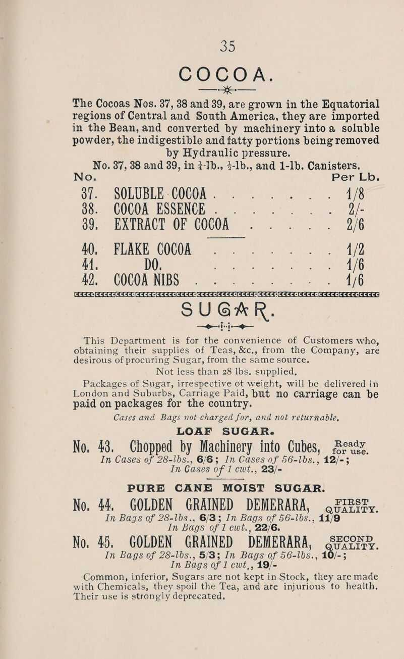 COCOA. —— The Cocoas Nos. 37, 38 and 39, are grown in the Equatorial regions of Central and South America, they are imported in the Bean, and converted by machinery into a soluble powder, the indigestible and fatty portions being removed by Hydraulic pressure. No. 37, 38 and 39, in Hb., Hb., and 1-lb. Canisters. No. Per Lb 37. SOLUBLE COCOA . . .1/8 38. COCOA ESSENCE . . .2/- 39. EXTRACT OF COCOA .2/6 40. FLAKE COCOA . . .1/2 41. DO. . . .1/6 42. COCOA NIBS . . . ..... 1/6 SUQA^. This Department is for the convenience of Customers who, obtaining their supplies of Teas, &c., from the Company, are desirous of procuring Sugar, from the same source. Not less than 28 lbs. supplied. Packages of Sugar, irrespective of weight, will be delivered in London and Suburbs, Carriage Paid, but no Carriage can be paid on packages for the country. Cases and, Bags not charged for, and not returnable. LOAF SUGAR. No. 43. Chopped by Machinery into Cubes, f?reaudsi In Cases of 28-lbs., 6/6; In Cases of 56-lbs., 12/-; In Cases ofl ewt., 23/- PURE CANE MOIST SUGAR. No. 11. GOLDEN GRAINED DEMERARA, Q£I£??T. In Bags of 28-lbs., 6/3 ; In Bags of 56-lbs., 11/9 In Bags of 1 ewt22/6. No. 45. GOLDEN GRAINED DEMERARA, In Bags of 28-lbs., 5/3; In Bags of 56-lbs., 10/-; In Bags of 1 ewt., 19/- Common, inferior, Sugars are not kept in Stock, they are made with Chemicals, they spoil the Tea, and are injurious to health. Their use is strongly deprecated.