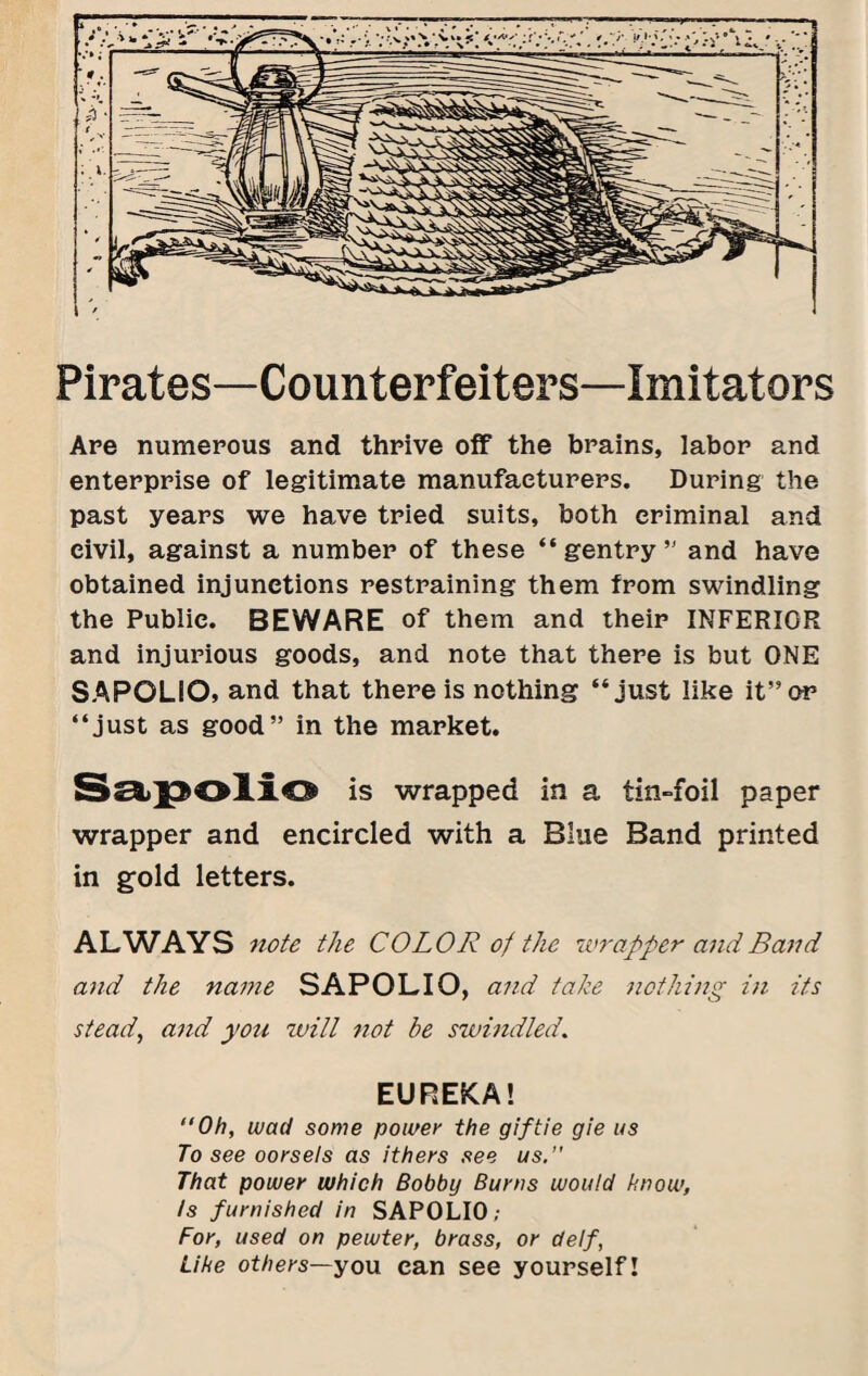 Pirates—Counterfeiters—Imitators Are numerous and thrive off the brains, labor and enterprise of legitimate manufacturers. During the past years we have tried suits, both criminal and civil, against a number of these “gentry’' and have obtained injunctions restraining them from swindling the Public. BEWARE of them and their INFERIOR and injurious goods, and note that there is but ONE SAPOLIO, and that there is nothing “just like it”or “just as good” in the market. Ssi>^OllO is wrapped in a tin-foil paper wrapper and encircled with a Blue Band printed in gold letters. ALWAYS note the COLOR of the wrapper and Band and the name SAPOLIO, and take nothing in its steady and you tvill not be swindled. EUREKA! “Oh, wad some powei' the gif tie gie us To see oorsels as ithers see us.” That power which Bobby Burns would bnow, Is furnished in SAPOLIO; For, used on pewter, brass, or delf, Like others—yon can see yourself!