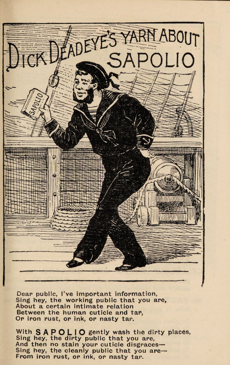 Dear public, I’ve important information, Sing hey, the working public that you are. About a certain intimate relation Between the human cuticle and tar. Or Iron rust, or ink, or nasty tar. With S A P O L I O gently wash tiie dirty places. Sing hey, the dirty public that you are. And then no stain your cuticle disgraces— Sing hey, the cleanly public that you are— From iron rust, or ink, or nasty tar.